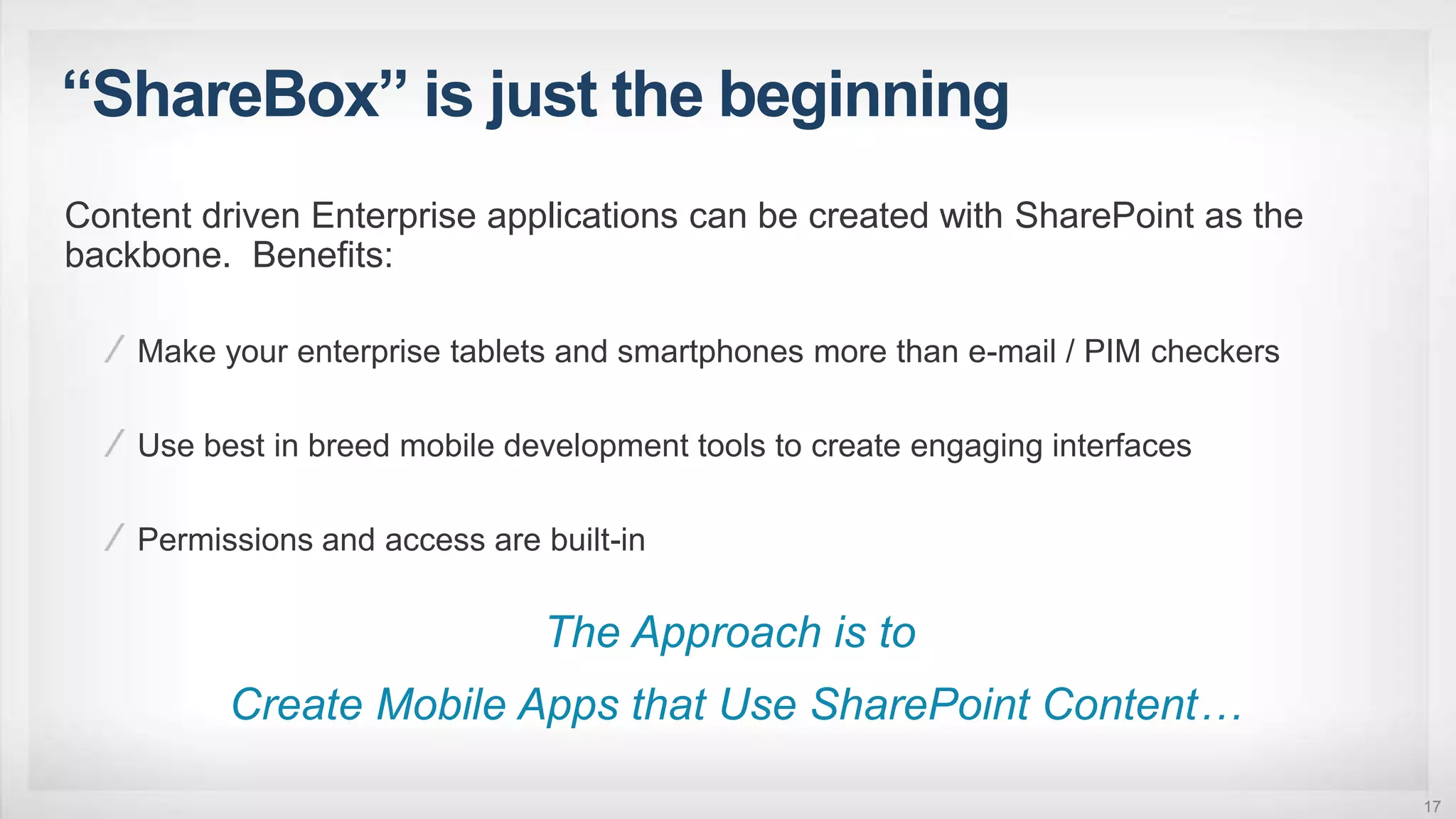 “ShareBox” is just the beginning
17
Content driven Enterprise applications can be created with SharePoint as the
backbone. Benefits:
Make your enterprise tablets and smartphones more than e-mail / PIM checkers
Use best in breed mobile development tools to create engaging interfaces
Permissions and access are built-in
The Approach is to
Create Mobile Apps that Use SharePoint Content…
 