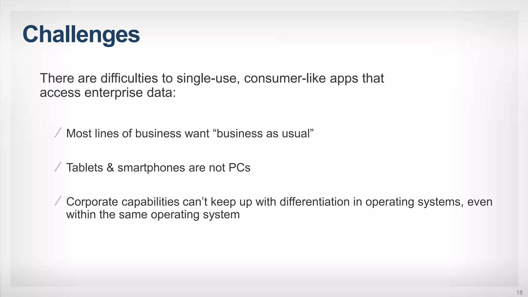 Challenges
18
There are difficulties to single-use, consumer-like apps that
access enterprise data:
Most lines of business want “business as usual”
Tablets & smartphones are not PCs
Corporate capabilities can’t keep up with differentiation in operating systems, even
within the same operating system
 