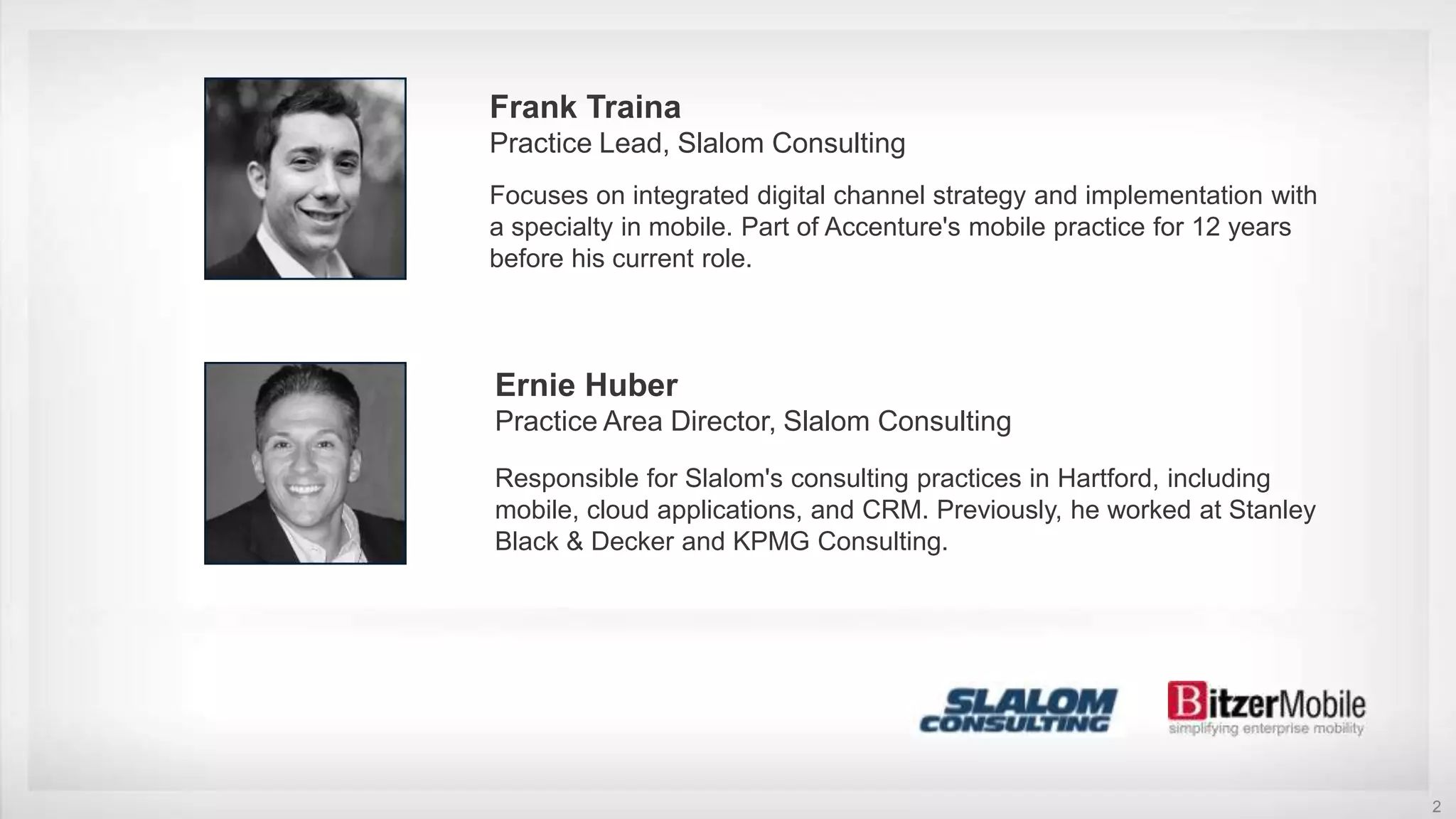 2
Frank Traina
Practice Lead, Slalom Consulting
Focuses on integrated digital channel strategy and implementation with
a specialty in mobile. Part of Accenture's mobile practice for 12 years
before his current role.
Ernie Huber
Practice Area Director, Slalom Consulting
Responsible for Slalom's consulting practices in Hartford, including
mobile, cloud applications, and CRM. Previously, he worked at Stanley
Black & Decker and KPMG Consulting.
 