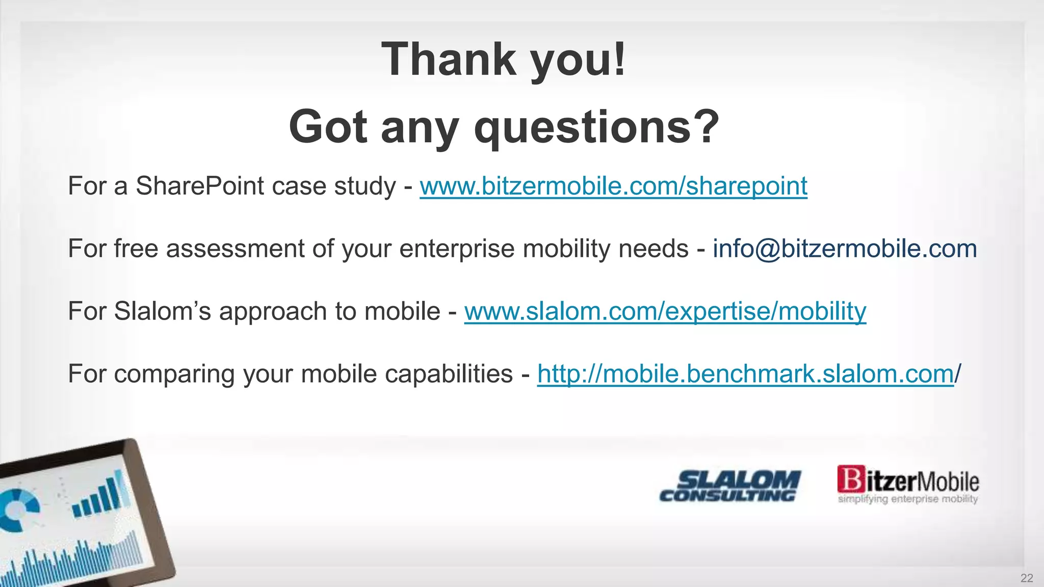 22
For a SharePoint case study - www.bitzermobile.com/sharepoint
For free assessment of your enterprise mobility needs - info@bitzermobile.com
For Slalom’s approach to mobile - www.slalom.com/expertise/mobility
For comparing your mobile capabilities - http://mobile.benchmark.slalom.com/
Thank you!
Got any questions?
 