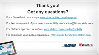 22
For a SharePoint case study - www.bitzermobile.com/sharepoint
For free assessment of your enterprise mobility needs - info@bitzermobile.com
For Slalom’s approach to mobile - www.slalom.com/expertise/mobility
For comparing your mobile capabilities - http://mobile.benchmark.slalom.com/
Thank you!
Got any questions?
 