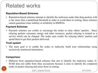 Related works
Reputation-Based Schemes
 Reputation-based schemes attempt to identify the malicious nodes that drop packets with
a rate more than a predefined threshold in order to avoid them in routing. these schemes
cannot guarantee route stability or reliability in HMWNs.
Payment Schemes
 Payment schemes use credits to encourage the nodes to relay others’ packets . Since
relaying packets consumes energy and other resources, packet relaying is treated as a
service which can be charged. The nodes earn credits for relaying others’ packets and
spend them to get their packets delivered.
Trust system
 The main goal is to enable the nodes to indirectly build trust relationships using
exclusively monitored information.
Comparison
 Different from reputation-based schemes that aim to identify the malicious nodes, E-
STAR does not suffer from false accusations because it aims to identify the competent
nodes in packet relaying and select them in routing.
6/17/2016
11
GNIT_CSE(M.TECH)
 