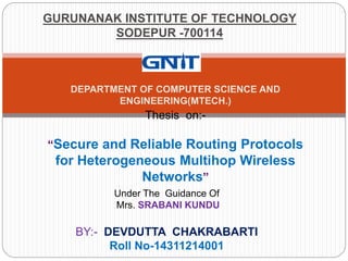 GURUNANAK INSTITUTE OF TECHNOLOGY
SODEPUR -700114
DEPARTMENT OF COMPUTER SCIENCE AND
ENGINEERING(MTECH.)
Thesis on:-
“Secure and Reliable Routing Protocols
for Heterogeneous Multihop Wireless
Networks”
Under The Guidance Of
Mrs. SRABANI KUNDU
BY:- DEVDUTTA CHAKRABARTI
Roll No-14311214001
 