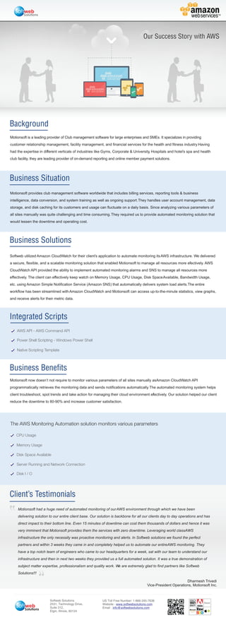 Background
Business Solutions
Integrated Scripts
Business Situation
Business Benefits
AWS API - AWS Command API
Power Shell Scripting - Windows Power Shell
Native Scripting Template
Client’s Testimonials
US Toll Free Number: 1-866-345-7638
Website :
Email :
www.softwebsolutions.com
info@softwebsolutions.com
Softweb Solutions
2531, Technology Drive,
Suite 312,
Elgin, Illinois, 60124
Solutions
Solutions
The AWS Monitoring Automation solution monitors various parameters
CPU Usage
Memory Usage
Disk Space Available
Server Running and Network Connection
Disk I / O
Motionsoft is a leading provider of Club management software for large enterprises and SMEs. It specializes in providing
customer relationship management, facility management, and financial services for the health and fitness industry. Having
had the expertise in different verticals of industries like Gyms, Corporate & University, Hospitals and hotel’s spa and health
club facility, they are leading provider of on-demand reporting and online member payment solutions.
Motionsoft provides club management software worldwide that includes billing services, reporting tools & business
intelligence, data conversion, and system training as well as ongoing support.They handles user account management, data
storage, and disk caching for its customers and usage can fluctuate on a daily basis. Since analyzing various parameters of
all sites manually was quite challenging and time consuming.They required us to provide automated monitoring solution that
would lessen the downtime and operating cost.
Softweb utilized Amazon CloudWatch for their client’s application to automate monitoring itsAWS infrastructure. We delivered
a secure, flexible, and a scalable monitoring solution that enabled Motionsoft to manage all resources more effectively. AWS
CloudWatch API provided the ability to implement automated monitoring alarms and SNS to manage all resources more
effectively. The client can effectively keep watch on Memory Usage, CPU Usage, Disk SpaceAvailable, Bandwidth Usage,
etc. using Amazon Simple Notification Service (Amazon SNS) that automatically delivers system load alerts.The entire
workflow has been streamlined withAmazon CloudWatch and Motionsoft can access up-to-the-minute statistics, view graphs,
and receive alerts for their metric data.
Motionsoft now doesn’t not require to monitor various parameters of all sites manually asAmazon CloudWatch API
programmatically retrieves the monitoring data and sends notifications automatically. The automated monitoring system helps
client troubleshoot, spot trends and take action for managing their cloud environment effectively. Our solution helped our client
reduce the downtime to 80-90% and increase customer satisfaction.
Motionsoft had a huge need of automated monitoring of ourAWS environment through which we have been
delivering solution to our entire client base. Our solution is backbone for all our clients day to day operations and has
direct impact to their bottom line. Even 15 minutes of downtime can cost them thousands of dollars and hence it was
very imminent that Motionsoft provides them the services with zero downtime. Leveraging world classAWS
infrastructure the only necessity was proactive monitoring and alerts. In Softweb solutions we found the perfect
partners and within 3 weeks they came in and completely helped us to automate our entireAWS monitoring. They
have a top notch team of engineers who came to our headquarters for a week, sat with our team to understand our
infrastructure and then in next two weeks they provided us a full automated solution. It was a true demonstration of
subject matter expertise, professionalism and quality work. We are extremely glad to find partners like Softweb
Solutions!!!
Dharmesh Trivedi
Vice-President Operations, Motionsoft Inc.
Our Success Story with AWS
 