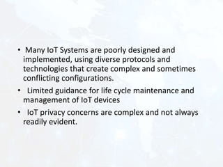 • Many IoT Systems are poorly designed and
implemented, using diverse protocols and
technologies that create complex and sometimes
conflicting configurations.
• Limited guidance for life cycle maintenance and
management of IoT devices
• IoT privacy concerns are complex and not always
readily evident.
 
