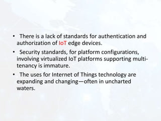 • There is a lack of standards for authentication and
authorization of IoT edge devices.
• Security standards, for platform configurations,
involving virtualized IoT platforms supporting multi-
tenancy is immature.
• The uses for Internet of Things technology are
expanding and changing—often in uncharted
waters.
 