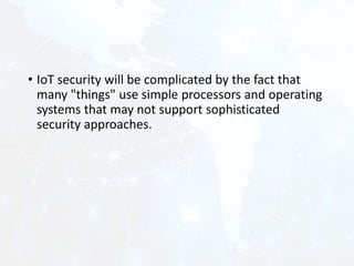• IoT security will be complicated by the fact that
many "things" use simple processors and operating
systems that may not support sophisticated
security approaches.
 