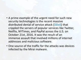 • A prime example of the urgent need for such new
security technologies is the recent massive
distributed denial of service attack (DDoS) that
crippled the servers of popular services like Twitter,
Netflix, NYTimes, and PayPal across the U.S. on
October 21st, 2016. It was the result of an
immense assault that involved millions of internet
addresses and malicious software.
• One source of the traffic for the attacks was devices
infected by the Mirai malware.
 