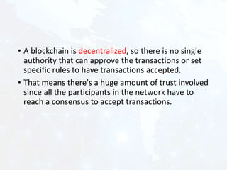 • A blockchain is decentralized, so there is no single
authority that can approve the transactions or set
specific rules to have transactions accepted.
• That means there's a huge amount of trust involved
since all the participants in the network have to
reach a consensus to accept transactions.
 