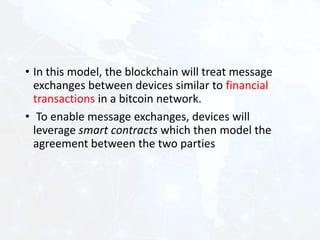 • In this model, the blockchain will treat message
exchanges between devices similar to financial
transactions in a bitcoin network.
• To enable message exchanges, devices will
leverage smart contracts which then model the
agreement between the two parties
 