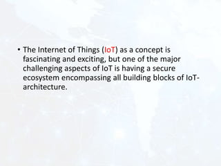 • The Internet of Things (IoT) as a concept is
fascinating and exciting, but one of the major
challenging aspects of IoT is having a secure
ecosystem encompassing all building blocks of IoT-
architecture.
 