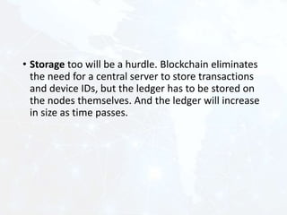 • Storage too will be a hurdle. Blockchain eliminates
the need for a central server to store transactions
and device IDs, but the ledger has to be stored on
the nodes themselves. And the ledger will increase
in size as time passes.
 