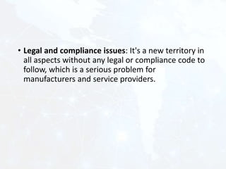 • Legal and compliance issues: It's a new territory in
all aspects without any legal or compliance code to
follow, which is a serious problem for
manufacturers and service providers.
 