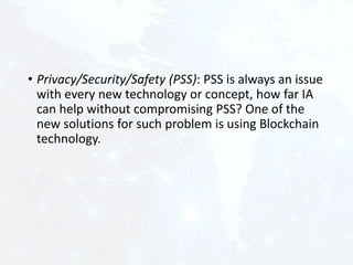 • Privacy/Security/Safety (PSS): PSS is always an issue
with every new technology or concept, how far IA
can help without compromising PSS? One of the
new solutions for such problem is using Blockchain
technology.
 