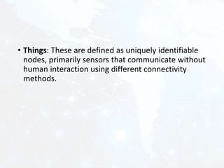 • Things: These are defined as uniquely identifiable
nodes, primarily sensors that communicate without
human interaction using different connectivity
methods.
 