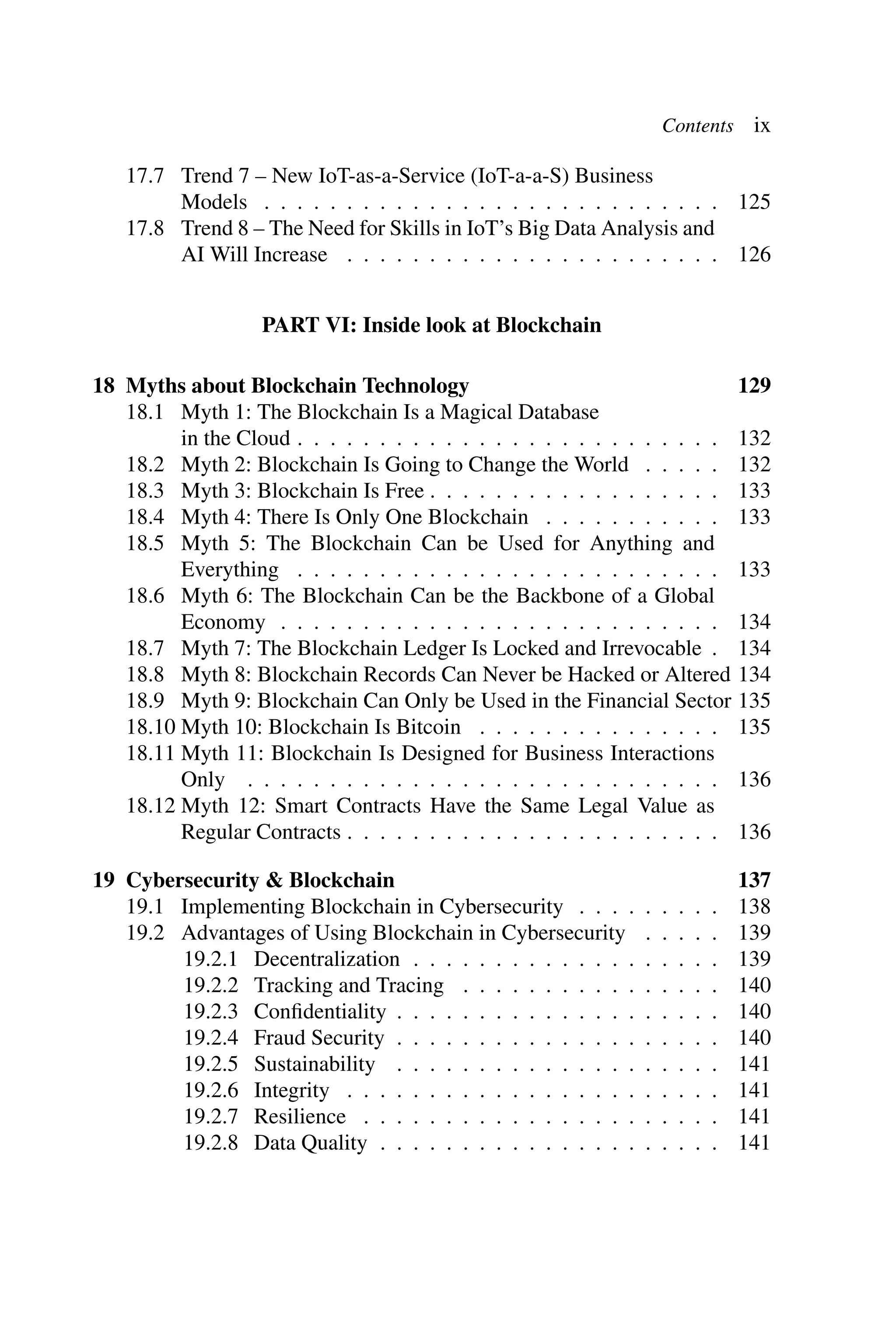 Contents ix 17.7 Trend 7 – New IoT-as-a-Service (IoT-a-a-S) Business Models . . . . . . . . . . . . . . . . . . . . . . . . . . . . 125 17.8 Trend 8 – The Need for Skills in IoT’s Big Data Analysis and AI Will Increase . . . . . . . . . . . . . . . . . . . . . . . 126 PART VI: Inside look at Blockchain 18 Myths about Blockchain Technology 129 18.1 Myth 1: The Blockchain Is a Magical Database in the Cloud . . . . . . . . . . . . . . . . . . . . . . . . . . 132 18.2 Myth 2: Blockchain Is Going to Change the World . . . . . 132 18.3 Myth 3: Blockchain Is Free . . . . . . . . . . . . . . . . . . 133 18.4 Myth 4: There Is Only One Blockchain . . . . . . . . . . . 133 18.5 Myth 5: The Blockchain Can be Used for Anything and Everything . . . . . . . . . . . . . . . . . . . . . . . . . . 133 18.6 Myth 6: The Blockchain Can be the Backbone of a Global Economy . . . . . . . . . . . . . . . . . . . . . . . . . . . 134 18.7 Myth 7: The Blockchain Ledger Is Locked and Irrevocable . 134 18.8 Myth 8: Blockchain Records Can Never be Hacked or Altered 134 18.9 Myth 9: Blockchain Can Only be Used in the Financial Sector 135 18.10 Myth 10: Blockchain Is Bitcoin . . . . . . . . . . . . . . . 135 18.11 Myth 11: Blockchain Is Designed for Business Interactions Only . . . . . . . . . . . . . . . . . . . . . . . . . . . . . 136 18.12 Myth 12: Smart Contracts Have the Same Legal Value as Regular Contracts . . . . . . . . . . . . . . . . . . . . . . . 136 19 Cybersecurity & Blockchain 137 19.1 Implementing Blockchain in Cybersecurity . . . . . . . . . 138 19.2 Advantages of Using Blockchain in Cybersecurity . . . . . 139 19.2.1 Decentralization . . . . . . . . . . . . . . . . . . . 139 19.2.2 Tracking and Tracing . . . . . . . . . . . . . . . . 140 19.2.3 Conﬁdentiality . . . . . . . . . . . . . . . . . . . . 140 19.2.4 Fraud Security . . . . . . . . . . . . . . . . . . . . 140 19.2.5 Sustainability . . . . . . . . . . . . . . . . . . . . 141 19.2.6 Integrity . . . . . . . . . . . . . . . . . . . . . . . 141 19.2.7 Resilience . . . . . . . . . . . . . . . . . . . . . . 141 19.2.8 Data Quality . . . . . . . . . . . . . . . . . . . . . 141 