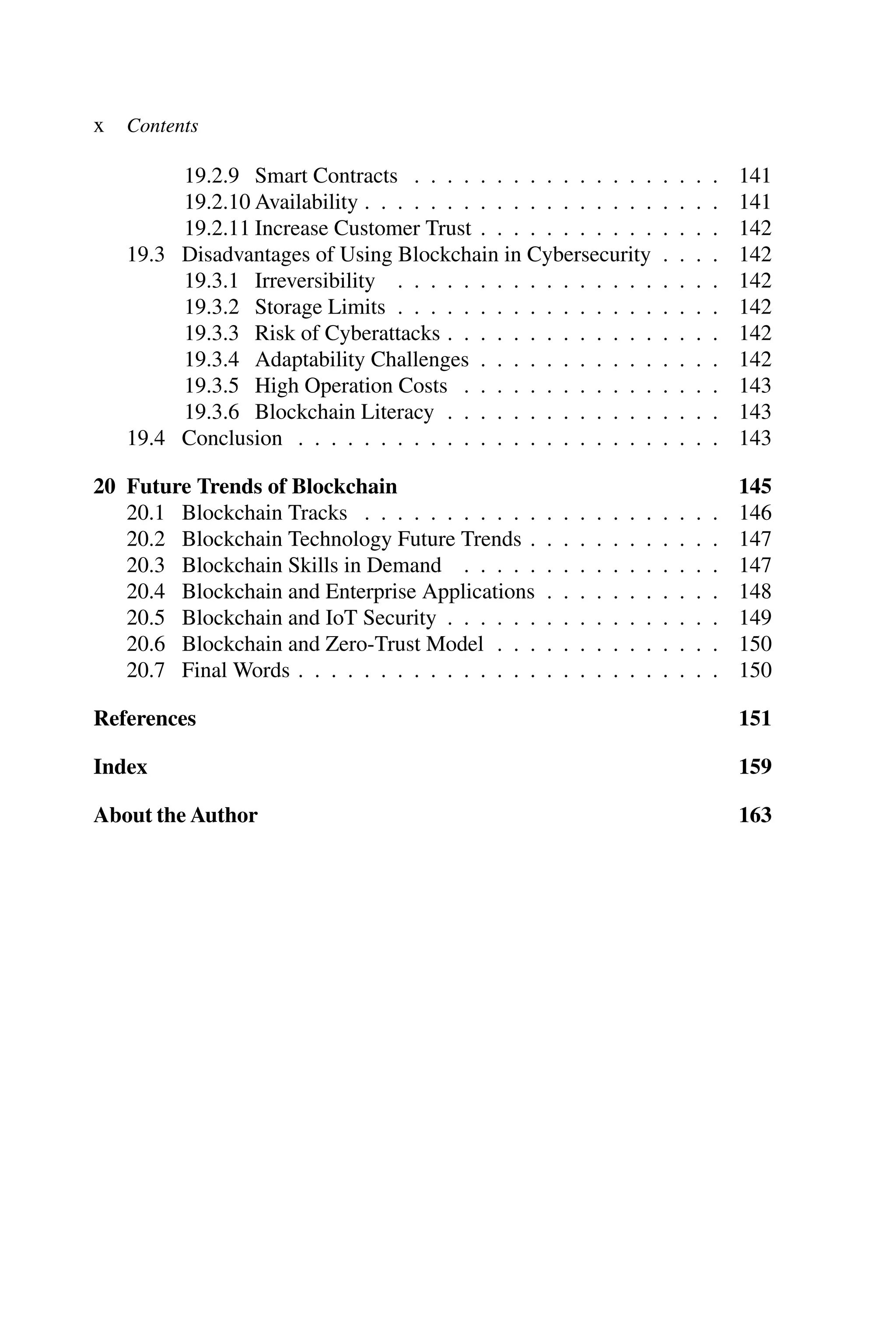 x Contents 19.2.9 Smart Contracts . . . . . . . . . . . . . . . . . . . 141 19.2.10 Availability . . . . . . . . . . . . . . . . . . . . . . 141 19.2.11 Increase Customer Trust . . . . . . . . . . . . . . . 142 19.3 Disadvantages of Using Blockchain in Cybersecurity . . . . 142 19.3.1 Irreversibility . . . . . . . . . . . . . . . . . . . . 142 19.3.2 Storage Limits . . . . . . . . . . . . . . . . . . . . 142 19.3.3 Risk of Cyberattacks . . . . . . . . . . . . . . . . . 142 19.3.4 Adaptability Challenges . . . . . . . . . . . . . . . 142 19.3.5 High Operation Costs . . . . . . . . . . . . . . . . 143 19.3.6 Blockchain Literacy . . . . . . . . . . . . . . . . . 143 19.4 Conclusion . . . . . . . . . . . . . . . . . . . . . . . . . . 143 20 Future Trends of Blockchain 145 20.1 Blockchain Tracks . . . . . . . . . . . . . . . . . . . . . . 146 20.2 Blockchain Technology Future Trends . . . . . . . . . . . . 147 20.3 Blockchain Skills in Demand . . . . . . . . . . . . . . . . 147 20.4 Blockchain and Enterprise Applications . . . . . . . . . . . 148 20.5 Blockchain and IoT Security . . . . . . . . . . . . . . . . . 149 20.6 Blockchain and Zero-Trust Model . . . . . . . . . . . . . . 150 20.7 Final Words . . . . . . . . . . . . . . . . . . . . . . . . . . 150 References 151 Index 159 About the Author 163 