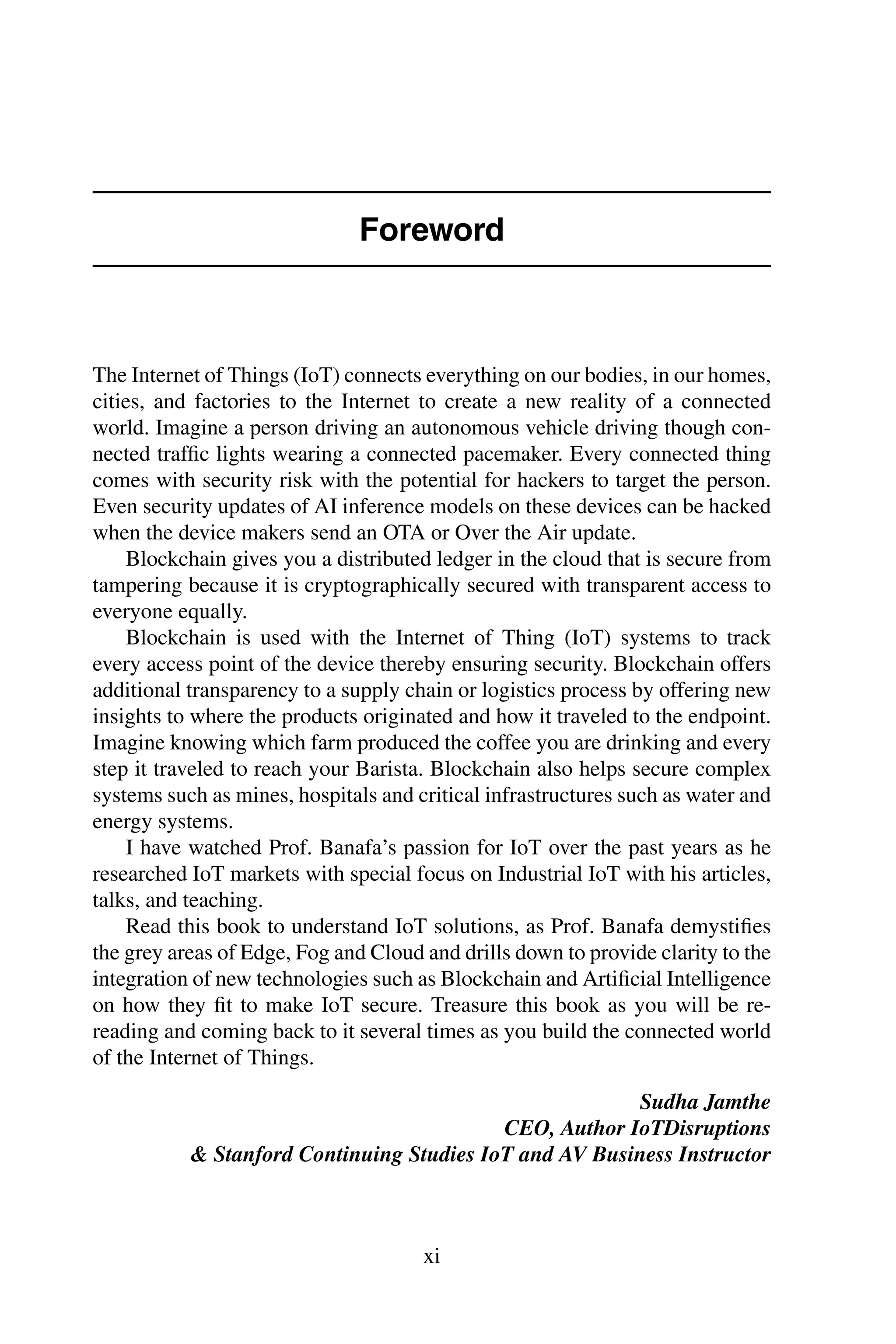 Foreword The Internet of Things (IoT) connects everything on our bodies, in our homes, cities, and factories to the Internet to create a new reality of a connected world. Imagine a person driving an autonomous vehicle driving though con- nected trafﬁc lights wearing a connected pacemaker. Every connected thing comes with security risk with the potential for hackers to target the person. Even security updates of AI inference models on these devices can be hacked when the device makers send an OTA or Over the Air update. Blockchain gives you a distributed ledger in the cloud that is secure from tampering because it is cryptographically secured with transparent access to everyone equally. Blockchain is used with the Internet of Thing (IoT) systems to track every access point of the device thereby ensuring security. Blockchain offers additional transparency to a supply chain or logistics process by offering new insights to where the products originated and how it traveled to the endpoint. Imagine knowing which farm produced the coffee you are drinking and every step it traveled to reach your Barista. Blockchain also helps secure complex systems such as mines, hospitals and critical infrastructures such as water and energy systems. I have watched Prof. Banafa’s passion for IoT over the past years as he researched IoT markets with special focus on Industrial IoT with his articles, talks, and teaching. Read this book to understand IoT solutions, as Prof. Banafa demystiﬁes the grey areas of Edge, Fog and Cloud and drills down to provide clarity to the integration of new technologies such as Blockchain and Artiﬁcial Intelligence on how they ﬁt to make IoT secure. Treasure this book as you will be re- reading and coming back to it several times as you build the connected world of the Internet of Things. Sudha Jamthe CEO, Author IoTDisruptions & Stanford Continuing Studies IoT and AV Business Instructor xi 