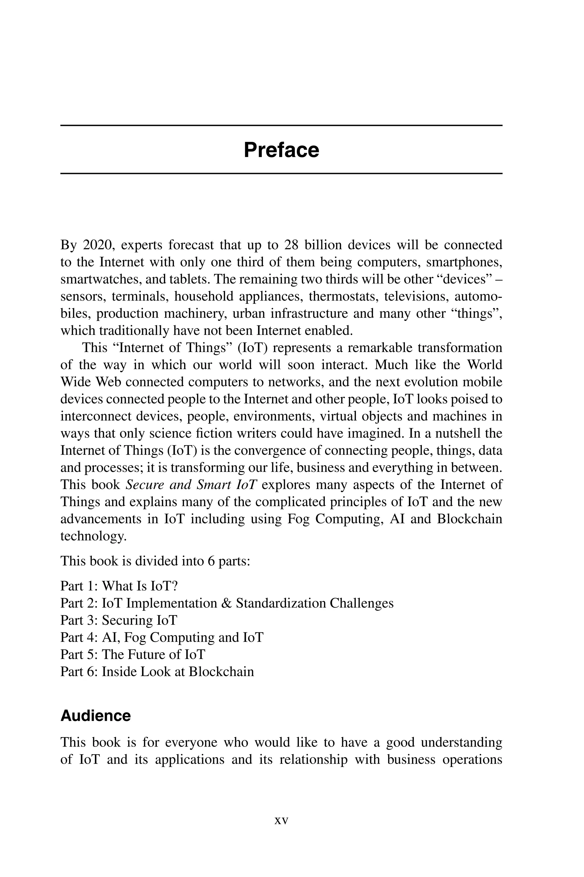 Preface By 2020, experts forecast that up to 28 billion devices will be connected to the Internet with only one third of them being computers, smartphones, smartwatches, and tablets. The remaining two thirds will be other “devices” – sensors, terminals, household appliances, thermostats, televisions, automo- biles, production machinery, urban infrastructure and many other “things”, which traditionally have not been Internet enabled. This “Internet of Things” (IoT) represents a remarkable transformation of the way in which our world will soon interact. Much like the World Wide Web connected computers to networks, and the next evolution mobile devices connected people to the Internet and other people, IoT looks poised to interconnect devices, people, environments, virtual objects and machines in ways that only science ﬁction writers could have imagined. In a nutshell the Internet of Things (IoT) is the convergence of connecting people, things, data and processes; it is transforming our life, business and everything in between. This book Secure and Smart IoT explores many aspects of the Internet of Things and explains many of the complicated principles of IoT and the new advancements in IoT including using Fog Computing, AI and Blockchain technology. This book is divided into 6 parts: Part 1: What Is IoT? Part 2: IoT Implementation & Standardization Challenges Part 3: Securing IoT Part 4: AI, Fog Computing and IoT Part 5: The Future of IoT Part 6: Inside Look at Blockchain Audience This book is for everyone who would like to have a good understanding of IoT and its applications and its relationship with business operations xv 