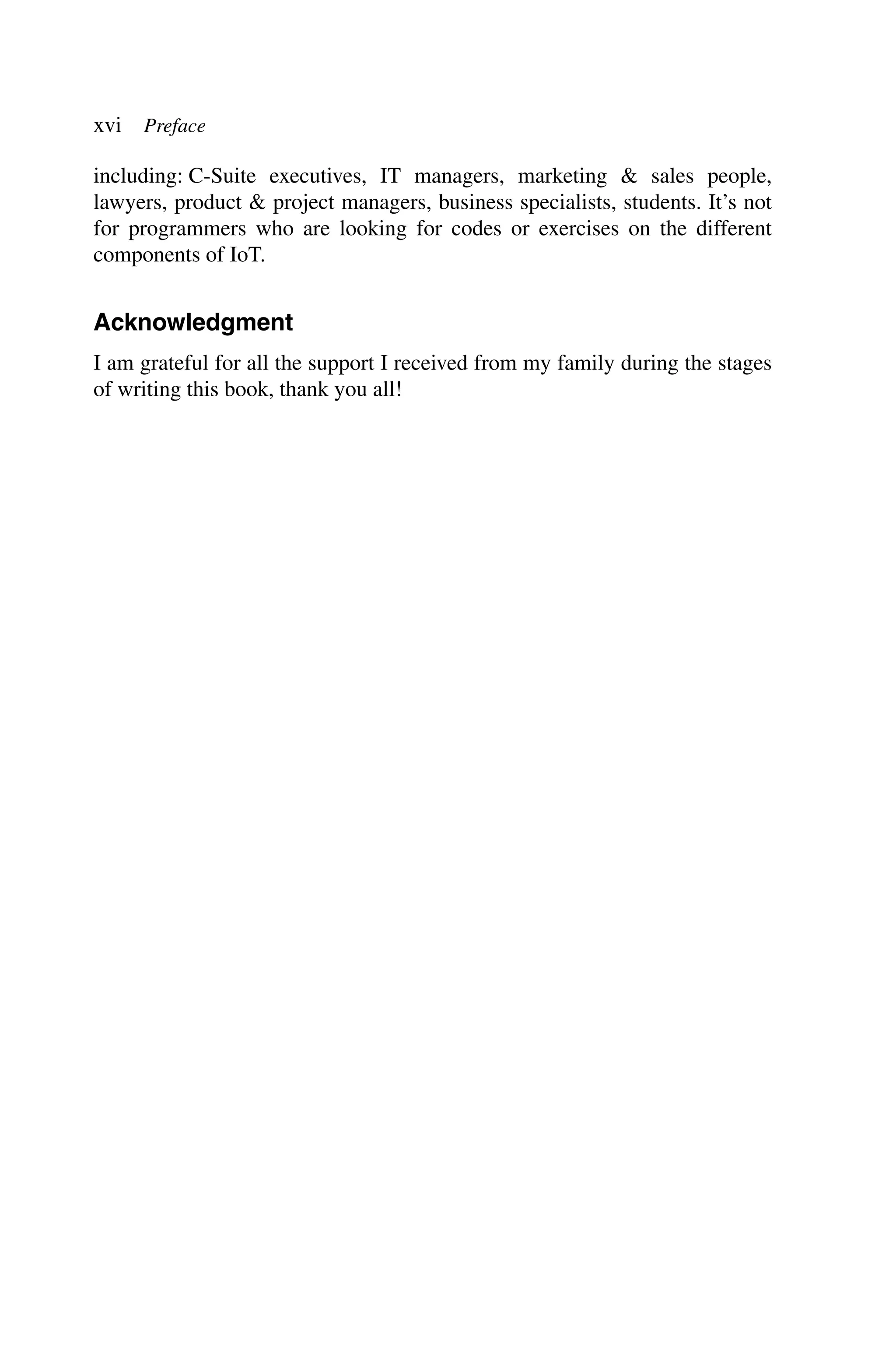 xvi Preface including: C-Suite executives, IT managers, marketing & sales people, lawyers, product & project managers, business specialists, students. It’s not for programmers who are looking for codes or exercises on the different components of IoT. Acknowledgment I am grateful for all the support I received from my family during the stages of writing this book, thank you all! 