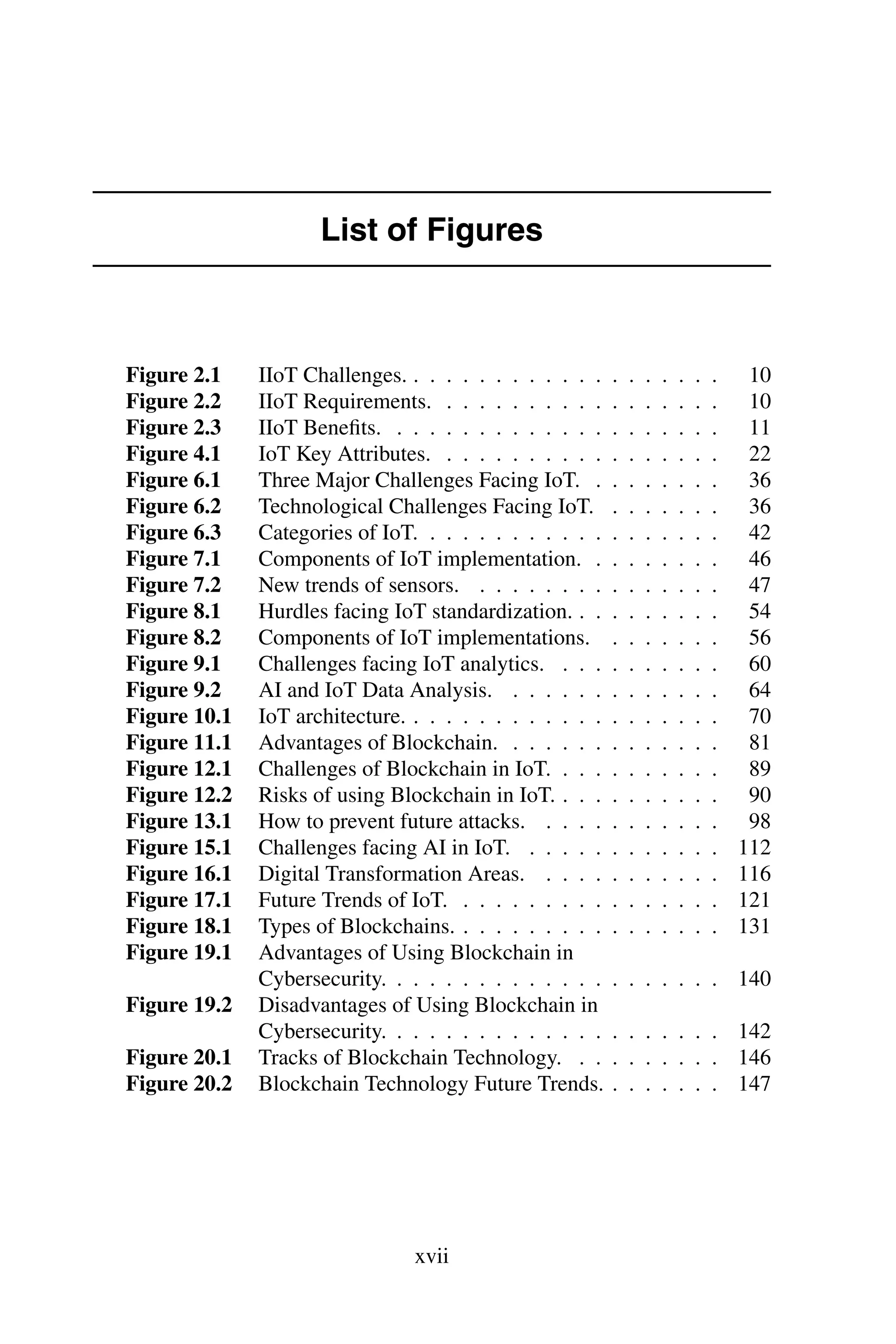 List of Figures Figure 2.1 IIoT Challenges. . . . . . . . . . . . . . . . . . . . 10 Figure 2.2 IIoT Requirements. . . . . . . . . . . . . . . . . . 10 Figure 2.3 IIoT Beneﬁts. . . . . . . . . . . . . . . . . . . . . 11 Figure 4.1 IoT Key Attributes. . . . . . . . . . . . . . . . . . 22 Figure 6.1 Three Major Challenges Facing IoT. . . . . . . . . 36 Figure 6.2 Technological Challenges Facing IoT. . . . . . . . 36 Figure 6.3 Categories of IoT. . . . . . . . . . . . . . . . . . . 42 Figure 7.1 Components of IoT implementation. . . . . . . . . 46 Figure 7.2 New trends of sensors. . . . . . . . . . . . . . . . 47 Figure 8.1 Hurdles facing IoT standardization. . . . . . . . . . 54 Figure 8.2 Components of IoT implementations. . . . . . . . 56 Figure 9.1 Challenges facing IoT analytics. . . . . . . . . . . 60 Figure 9.2 AI and IoT Data Analysis. . . . . . . . . . . . . . 64 Figure 10.1 IoT architecture. . . . . . . . . . . . . . . . . . . . 70 Figure 11.1 Advantages of Blockchain. . . . . . . . . . . . . . 81 Figure 12.1 Challenges of Blockchain in IoT. . . . . . . . . . . 89 Figure 12.2 Risks of using Blockchain in IoT. . . . . . . . . . . 90 Figure 13.1 How to prevent future attacks. . . . . . . . . . . . 98 Figure 15.1 Challenges facing AI in IoT. . . . . . . . . . . . . 112 Figure 16.1 Digital Transformation Areas. . . . . . . . . . . . 116 Figure 17.1 Future Trends of IoT. . . . . . . . . . . . . . . . . 121 Figure 18.1 Types of Blockchains. . . . . . . . . . . . . . . . . 131 Figure 19.1 Advantages of Using Blockchain in Cybersecurity. . . . . . . . . . . . . . . . . . . . . 140 Figure 19.2 Disadvantages of Using Blockchain in Cybersecurity. . . . . . . . . . . . . . . . . . . . . 142 Figure 20.1 Tracks of Blockchain Technology. . . . . . . . . . 146 Figure 20.2 Blockchain Technology Future Trends. . . . . . . . 147 xvii 