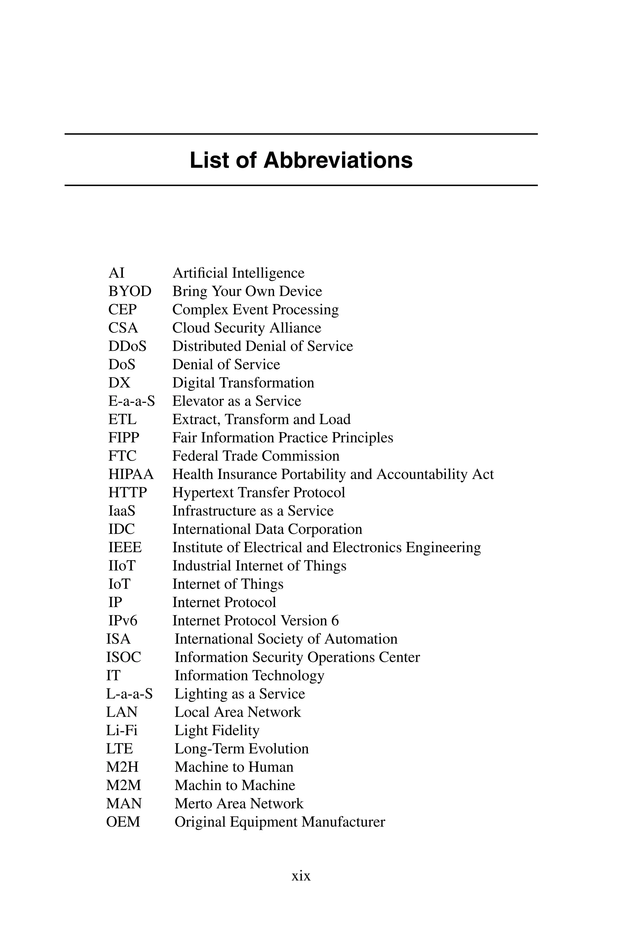 List of Abbreviations AI Artiﬁcial Intelligence BYOD Bring Your Own Device CEP Complex Event Processing CSA Cloud Security Alliance DDoS Distributed Denial of Service DoS Denial of Service DX Digital Transformation E-a-a-S Elevator as a Service ETL Extract, Transform and Load FIPP Fair Information Practice Principles FTC Federal Trade Commission HIPAA Health Insurance Portability and Accountability Act HTTP Hypertext Transfer Protocol IaaS Infrastructure as a Service IDC International Data Corporation IEEE Institute of Electrical and Electronics Engineering IIoT Industrial Internet of Things IoT Internet of Things IP Internet Protocol IPv6 Internet Protocol Version 6 ISA International Society of Automation ISOC Information Security Operations Center IT Information Technology L-a-a-S Lighting as a Service LAN Local Area Network Li-Fi Light Fidelity LTE Long-Term Evolution M2H Machine to Human M2M Machin to Machine MAN Merto Area Network OEM Original Equipment Manufacturer xix 