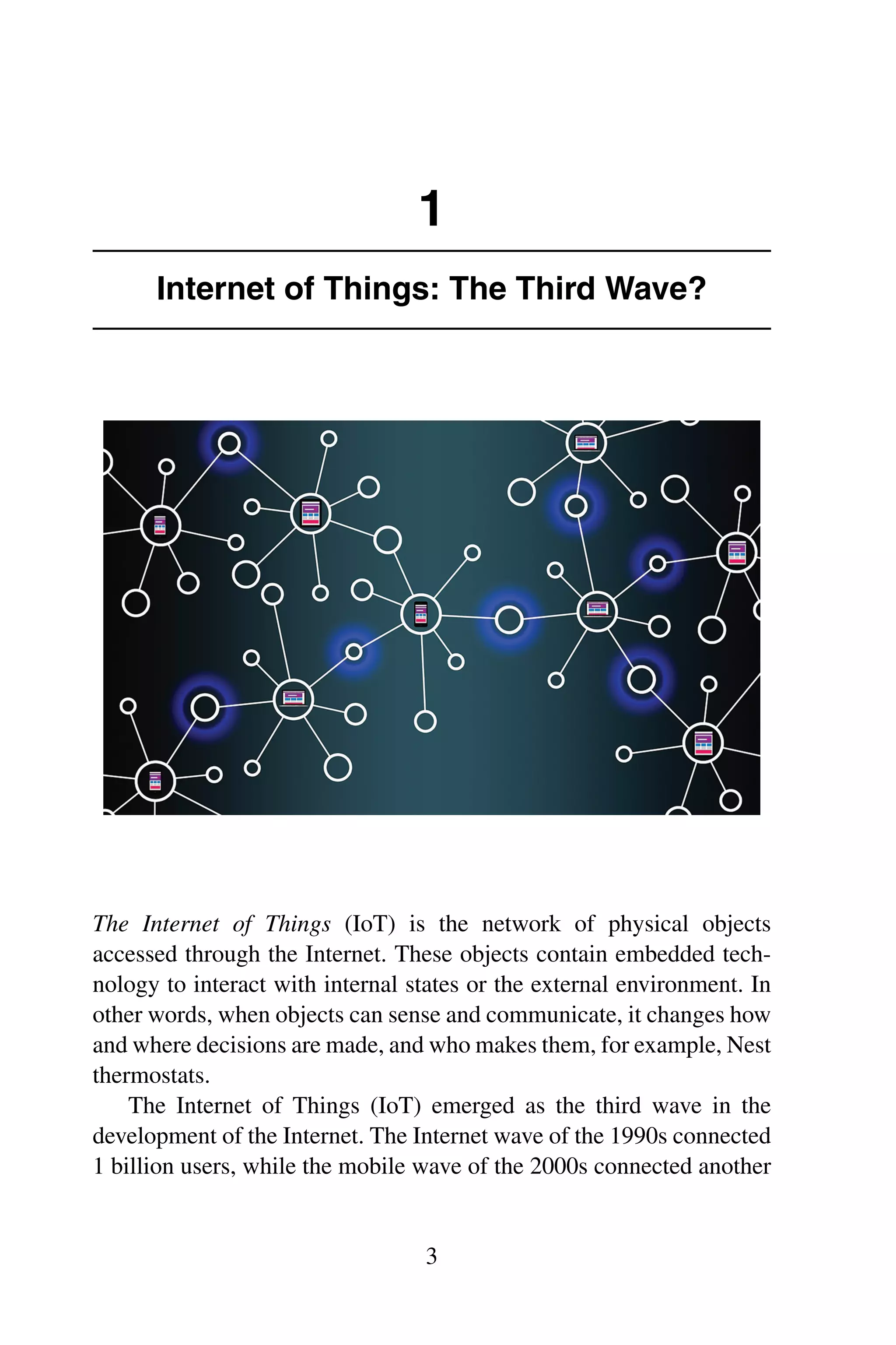 1 Internet of Things: The Third Wave? The Internet of Things (IoT) is the network of physical objects accessed through the Internet. These objects contain embedded tech- nology to interact with internal states or the external environment. In other words, when objects can sense and communicate, it changes how and where decisions are made, and who makes them, for example, Nest thermostats. The Internet of Things (IoT) emerged as the third wave in the development of the Internet. The Internet wave of the 1990s connected 1 billion users, while the mobile wave of the 2000s connected another 3 