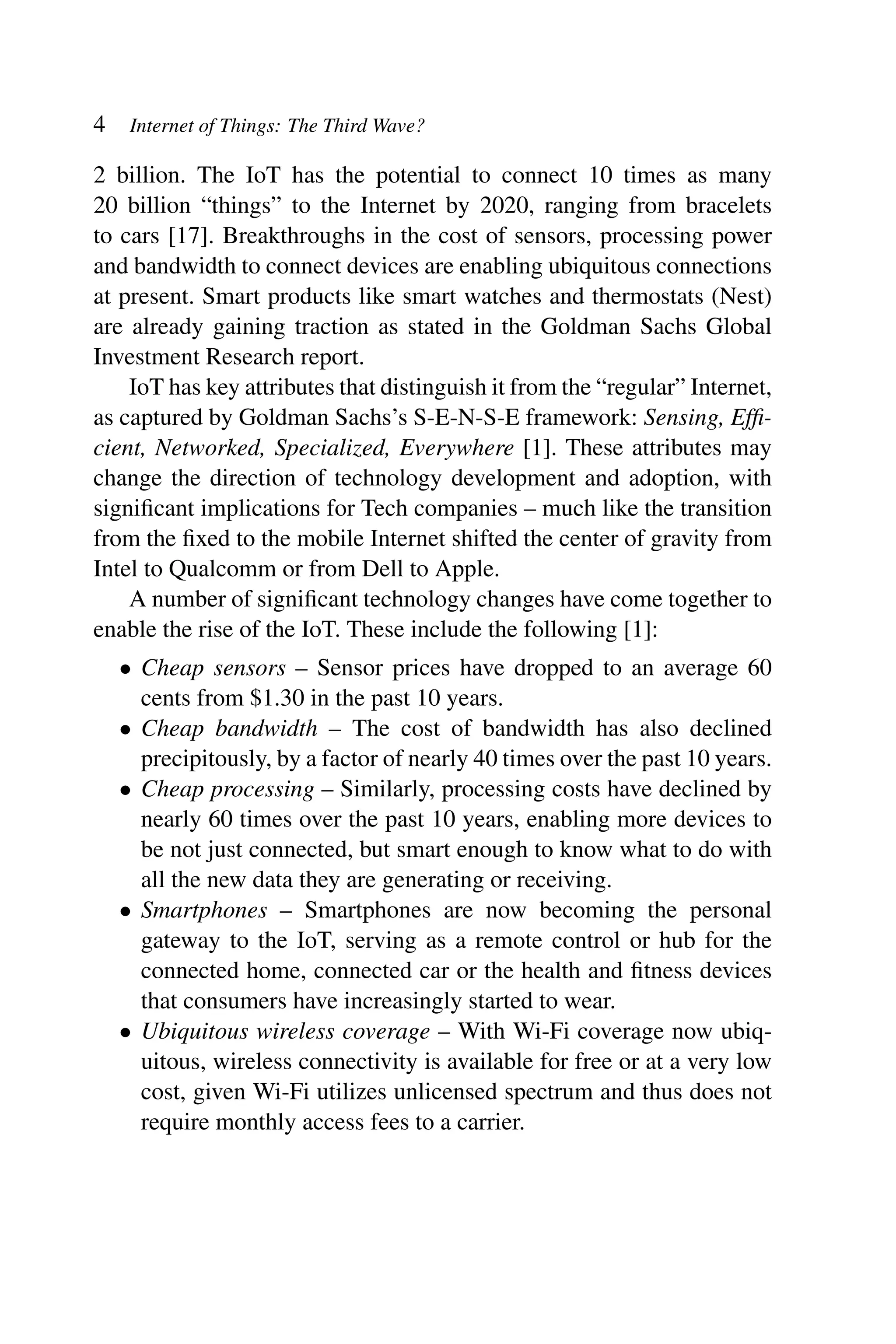 4 Internet of Things: The Third Wave? 2 billion. The IoT has the potential to connect 10 times as many 20 billion “things” to the Internet by 2020, ranging from bracelets to cars [17]. Breakthroughs in the cost of sensors, processing power and bandwidth to connect devices are enabling ubiquitous connections at present. Smart products like smart watches and thermostats (Nest) are already gaining traction as stated in the Goldman Sachs Global Investment Research report. IoT has key attributes that distinguish it from the “regular” Internet, as captured by Goldman Sachs’s S-E-N-S-E framework: Sensing, Efﬁ- cient, Networked, Specialized, Everywhere [1]. These attributes may change the direction of technology development and adoption, with signiﬁcant implications for Tech companies – much like the transition from the ﬁxed to the mobile Internet shifted the center of gravity from Intel to Qualcomm or from Dell to Apple. A number of signiﬁcant technology changes have come together to enable the rise of the IoT. These include the following [1]: • Cheap sensors – Sensor prices have dropped to an average 60 cents from $1.30 in the past 10 years. • Cheap bandwidth – The cost of bandwidth has also declined precipitously, by a factor of nearly 40 times over the past 10 years. • Cheap processing – Similarly, processing costs have declined by nearly 60 times over the past 10 years, enabling more devices to be not just connected, but smart enough to know what to do with all the new data they are generating or receiving. • Smartphones – Smartphones are now becoming the personal gateway to the IoT, serving as a remote control or hub for the connected home, connected car or the health and ﬁtness devices that consumers have increasingly started to wear. • Ubiquitous wireless coverage – With Wi-Fi coverage now ubiq- uitous, wireless connectivity is available for free or at a very low cost, given Wi-Fi utilizes unlicensed spectrum and thus does not require monthly access fees to a carrier. 