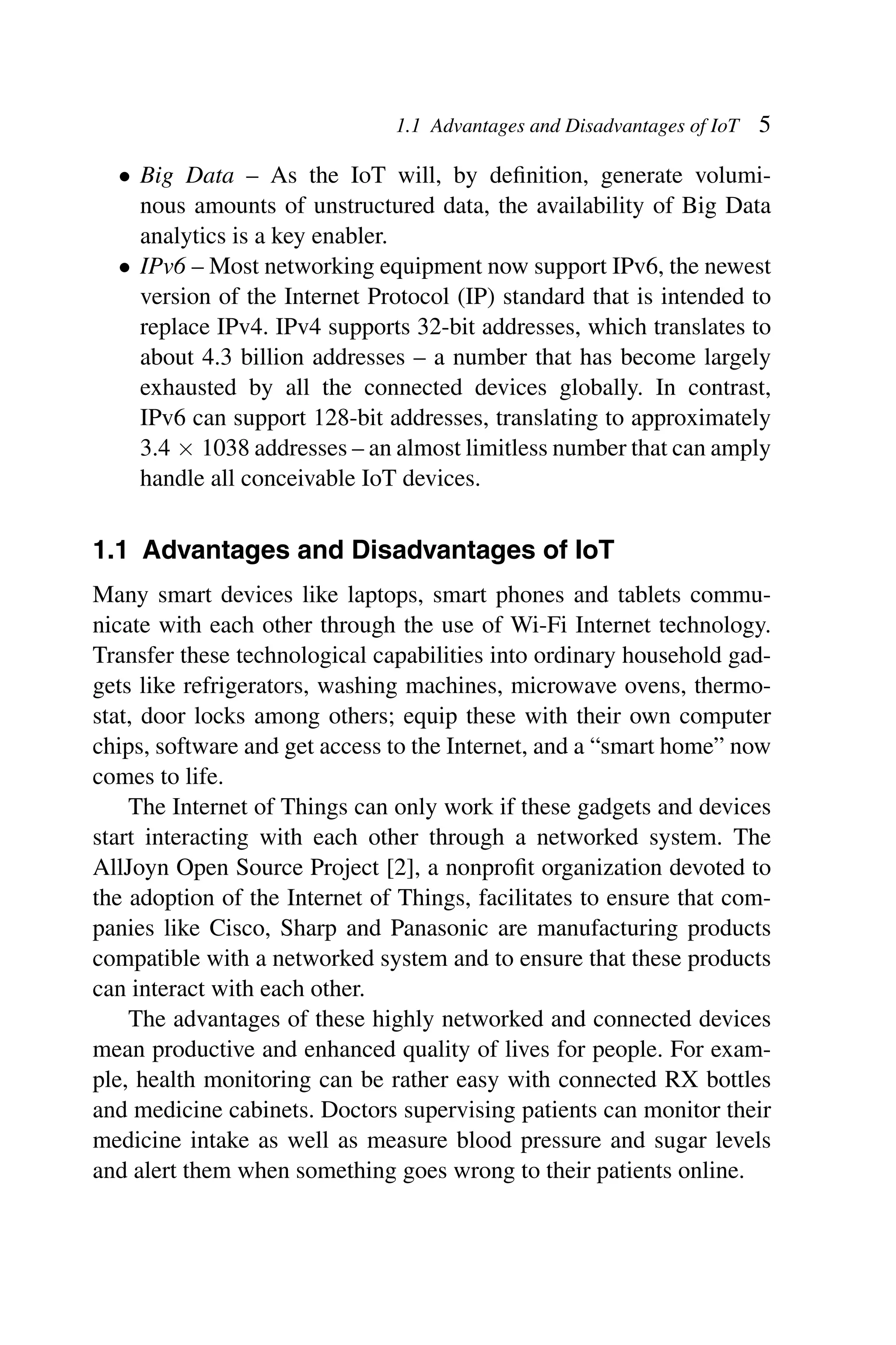 1.1 Advantages and Disadvantages of IoT 5 • Big Data – As the IoT will, by deﬁnition, generate volumi- nous amounts of unstructured data, the availability of Big Data analytics is a key enabler. • IPv6 – Most networking equipment now support IPv6, the newest version of the Internet Protocol (IP) standard that is intended to replace IPv4. IPv4 supports 32-bit addresses, which translates to about 4.3 billion addresses – a number that has become largely exhausted by all the connected devices globally. In contrast, IPv6 can support 128-bit addresses, translating to approximately 3.4 × 1038 addresses – an almost limitless number that can amply handle all conceivable IoT devices. 1.1 Advantages and Disadvantages of IoT Many smart devices like laptops, smart phones and tablets commu- nicate with each other through the use of Wi-Fi Internet technology. Transfer these technological capabilities into ordinary household gad- gets like refrigerators, washing machines, microwave ovens, thermo- stat, door locks among others; equip these with their own computer chips, software and get access to the Internet, and a “smart home” now comes to life. The Internet of Things can only work if these gadgets and devices start interacting with each other through a networked system. The AllJoyn Open Source Project [2], a nonproﬁt organization devoted to the adoption of the Internet of Things, facilitates to ensure that com- panies like Cisco, Sharp and Panasonic are manufacturing products compatible with a networked system and to ensure that these products can interact with each other. The advantages of these highly networked and connected devices mean productive and enhanced quality of lives for people. For exam- ple, health monitoring can be rather easy with connected RX bottles and medicine cabinets. Doctors supervising patients can monitor their medicine intake as well as measure blood pressure and sugar levels and alert them when something goes wrong to their patients online. 