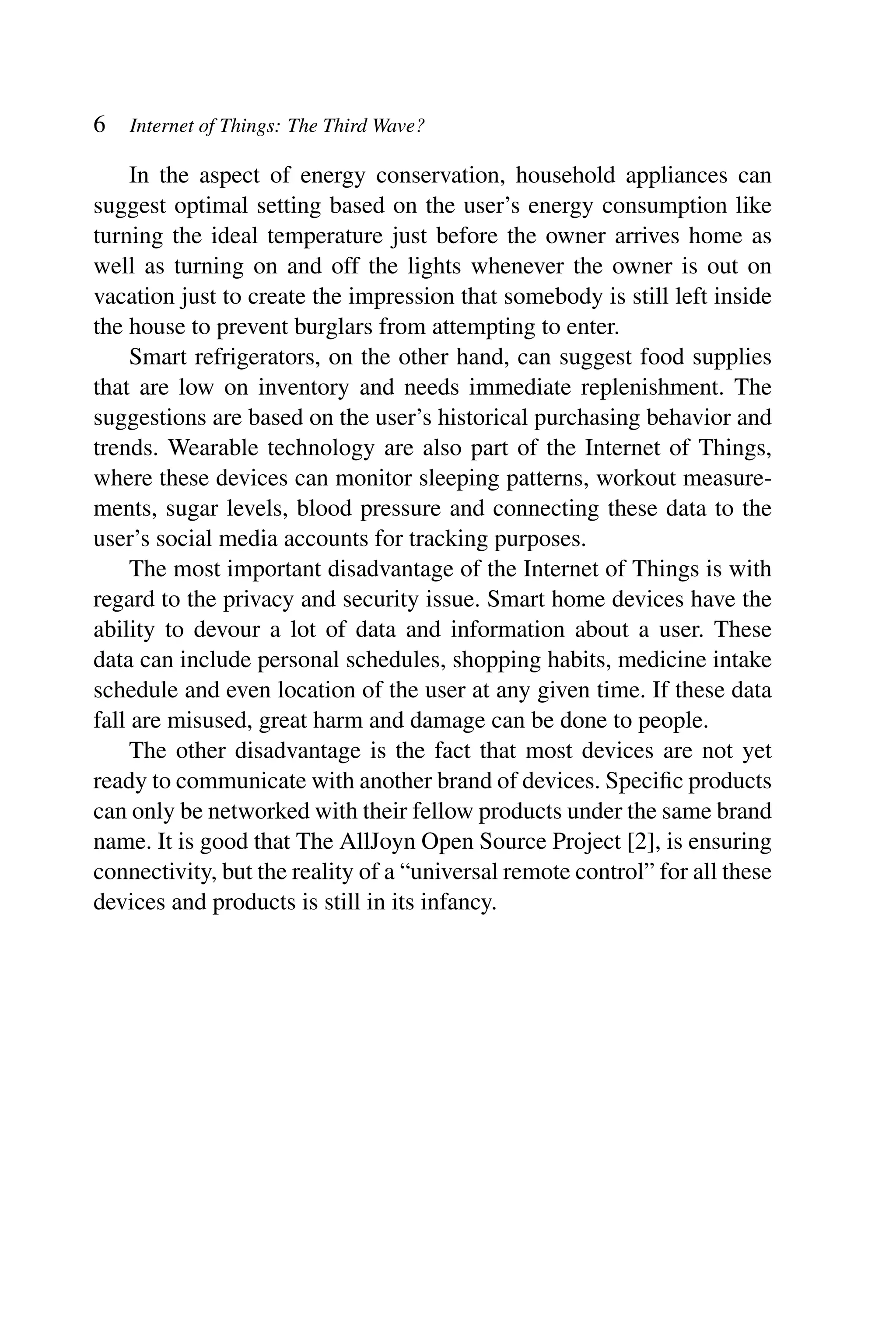 6 Internet of Things: The Third Wave? In the aspect of energy conservation, household appliances can suggest optimal setting based on the user’s energy consumption like turning the ideal temperature just before the owner arrives home as well as turning on and off the lights whenever the owner is out on vacation just to create the impression that somebody is still left inside the house to prevent burglars from attempting to enter. Smart refrigerators, on the other hand, can suggest food supplies that are low on inventory and needs immediate replenishment. The suggestions are based on the user’s historical purchasing behavior and trends. Wearable technology are also part of the Internet of Things, where these devices can monitor sleeping patterns, workout measure- ments, sugar levels, blood pressure and connecting these data to the user’s social media accounts for tracking purposes. The most important disadvantage of the Internet of Things is with regard to the privacy and security issue. Smart home devices have the ability to devour a lot of data and information about a user. These data can include personal schedules, shopping habits, medicine intake schedule and even location of the user at any given time. If these data fall are misused, great harm and damage can be done to people. The other disadvantage is the fact that most devices are not yet ready to communicate with another brand of devices. Speciﬁc products can only be networked with their fellow products under the same brand name. It is good that The AllJoyn Open Source Project [2], is ensuring connectivity, but the reality of a “universal remote control” for all these devices and products is still in its infancy. 