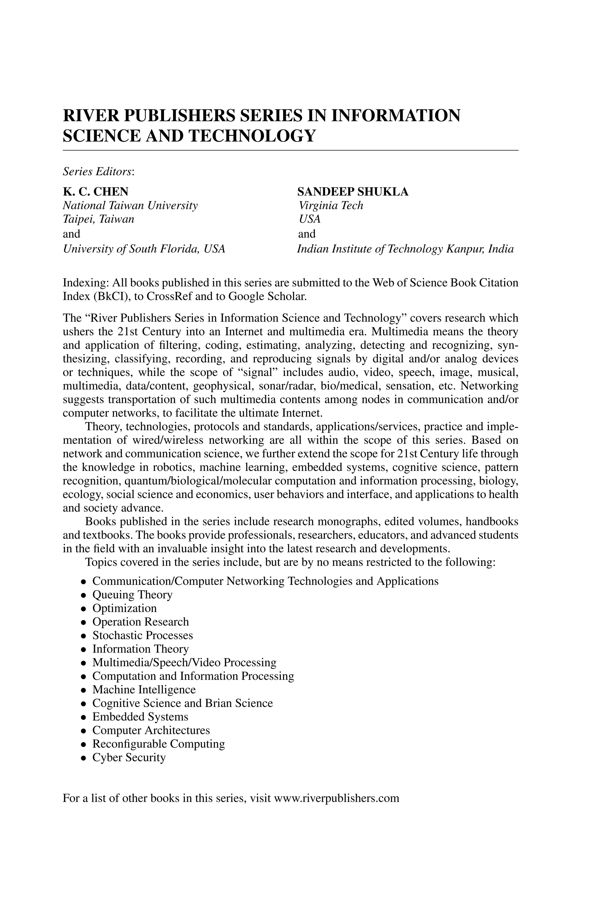 RIVER PUBLISHERS SERIES IN INFORMATION SCIENCE AND TECHNOLOGY Series Editors: K. C. CHEN SANDEEP SHUKLA National Taiwan University Virginia Tech Taipei, Taiwan USA and and University of South Florida, USA Indian Institute of Technology Kanpur, India Indexing: All books published in this series are submitted to the Web of Science Book Citation Index (BkCI), to CrossRef and to Google Scholar. The “River Publishers Series in Information Science and Technology” covers research which ushers the 21st Century into an Internet and multimedia era. Multimedia means the theory and application of ﬁltering, coding, estimating, analyzing, detecting and recognizing, syn- thesizing, classifying, recording, and reproducing signals by digital and/or analog devices or techniques, while the scope of “signal” includes audio, video, speech, image, musical, multimedia, data/content, geophysical, sonar/radar, bio/medical, sensation, etc. Networking suggests transportation of such multimedia contents among nodes in communication and/or computer networks, to facilitate the ultimate Internet. Theory, technologies, protocols and standards, applications/services, practice and imple- mentation of wired/wireless networking are all within the scope of this series. Based on network and communication science, we further extend the scope for 21st Century life through the knowledge in robotics, machine learning, embedded systems, cognitive science, pattern recognition, quantum/biological/molecular computation and information processing, biology, ecology, social science and economics, user behaviors and interface, and applications to health and society advance. Books published in the series include research monographs, edited volumes, handbooks and textbooks. The books provide professionals, researchers, educators, and advanced students in the ﬁeld with an invaluable insight into the latest research and developments. Topics covered in the series include, but are by no means restricted to the following: • Communication/Computer Networking Technologies and Applications • Queuing Theory • Optimization • Operation Research • Stochastic Processes • Information Theory • Multimedia/Speech/Video Processing • Computation and Information Processing • Machine Intelligence • Cognitive Science and Brian Science • Embedded Systems • Computer Architectures • Reconﬁgurable Computing • Cyber Security For a list of other books in this series, visit www.riverpublishers.com 