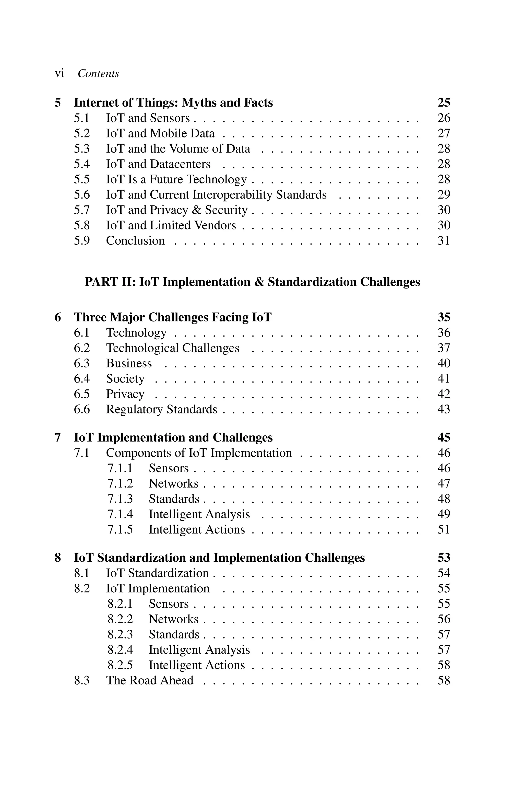 vi Contents 5 Internet of Things: Myths and Facts 25 5.1 IoT and Sensors . . . . . . . . . . . . . . . . . . . . . . . . 26 5.2 IoT and Mobile Data . . . . . . . . . . . . . . . . . . . . . 27 5.3 IoT and the Volume of Data . . . . . . . . . . . . . . . . . 28 5.4 IoT and Datacenters . . . . . . . . . . . . . . . . . . . . . 28 5.5 IoT Is a Future Technology . . . . . . . . . . . . . . . . . . 28 5.6 IoT and Current Interoperability Standards . . . . . . . . . 29 5.7 IoT and Privacy & Security . . . . . . . . . . . . . . . . . . 30 5.8 IoT and Limited Vendors . . . . . . . . . . . . . . . . . . . 30 5.9 Conclusion . . . . . . . . . . . . . . . . . . . . . . . . . . 31 PART II: IoT Implementation & Standardization Challenges 6 Three Major Challenges Facing IoT 35 6.1 Technology . . . . . . . . . . . . . . . . . . . . . . . . . . 36 6.2 Technological Challenges . . . . . . . . . . . . . . . . . . 37 6.3 Business . . . . . . . . . . . . . . . . . . . . . . . . . . . 40 6.4 Society . . . . . . . . . . . . . . . . . . . . . . . . . . . . 41 6.5 Privacy . . . . . . . . . . . . . . . . . . . . . . . . . . . . 42 6.6 Regulatory Standards . . . . . . . . . . . . . . . . . . . . . 43 7 IoT Implementation and Challenges 45 7.1 Components of IoT Implementation . . . . . . . . . . . . . 46 7.1.1 Sensors . . . . . . . . . . . . . . . . . . . . . . . . 46 7.1.2 Networks . . . . . . . . . . . . . . . . . . . . . . . 47 7.1.3 Standards . . . . . . . . . . . . . . . . . . . . . . . 48 7.1.4 Intelligent Analysis . . . . . . . . . . . . . . . . . 49 7.1.5 Intelligent Actions . . . . . . . . . . . . . . . . . . 51 8 IoT Standardization and Implementation Challenges 53 8.1 IoT Standardization . . . . . . . . . . . . . . . . . . . . . . 54 8.2 IoT Implementation . . . . . . . . . . . . . . . . . . . . . 55 8.2.1 Sensors . . . . . . . . . . . . . . . . . . . . . . . . 55 8.2.2 Networks . . . . . . . . . . . . . . . . . . . . . . . 56 8.2.3 Standards . . . . . . . . . . . . . . . . . . . . . . . 57 8.2.4 Intelligent Analysis . . . . . . . . . . . . . . . . . 57 8.2.5 Intelligent Actions . . . . . . . . . . . . . . . . . . 58 8.3 The Road Ahead . . . . . . . . . . . . . . . . . . . . . . . 58 