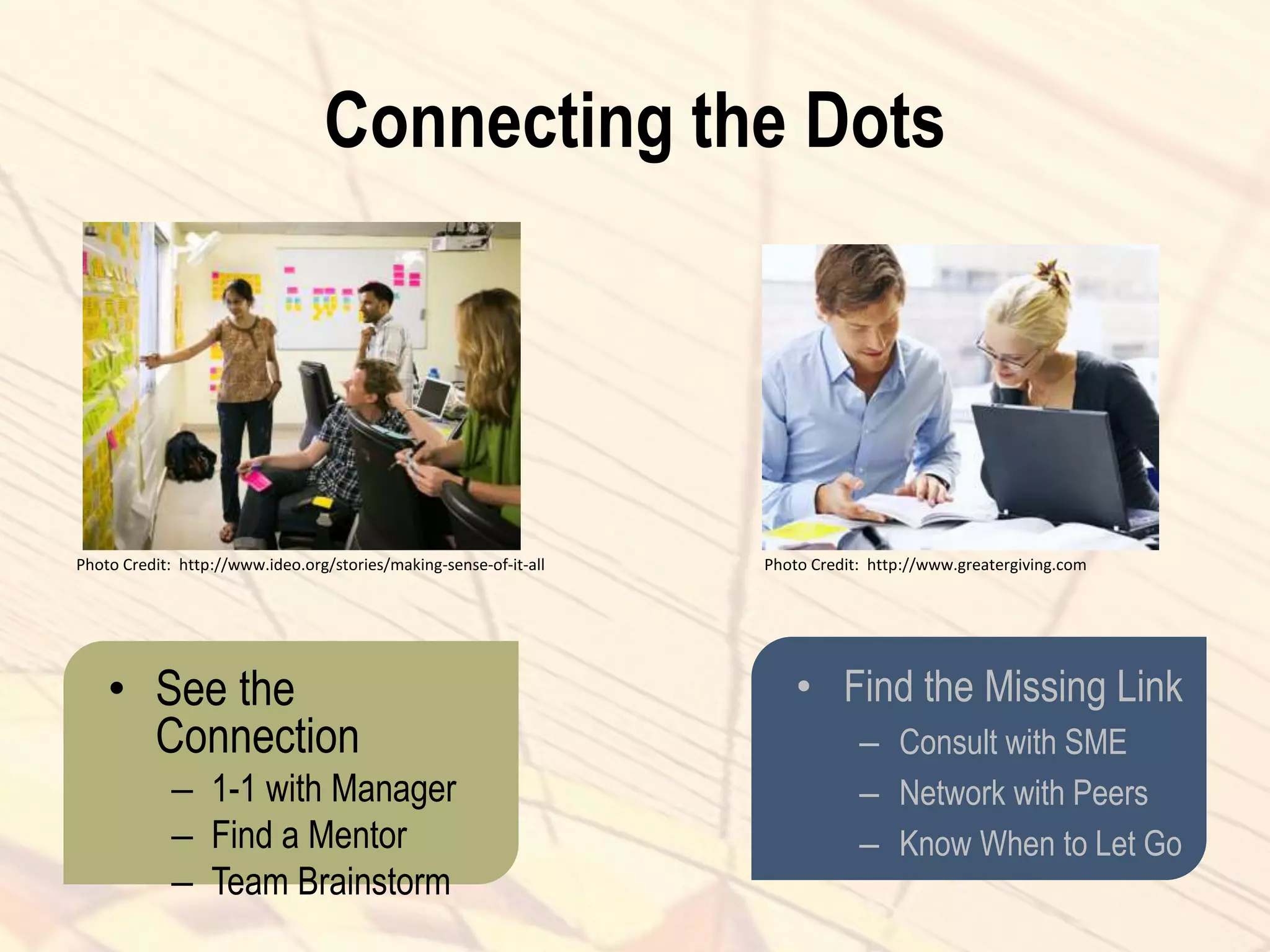 Connecting the Dots
• See the
Connection
– 1-1 with Manager
– Find a Mentor
– Team Brainstorm
• Find the Missing Link
– Consult with SME
– Network with Peers
– Know When to Let Go
Photo Credit: http://www.ideo.org/stories/making-sense-of-it-all Photo Credit: http://www.greatergiving.com
 