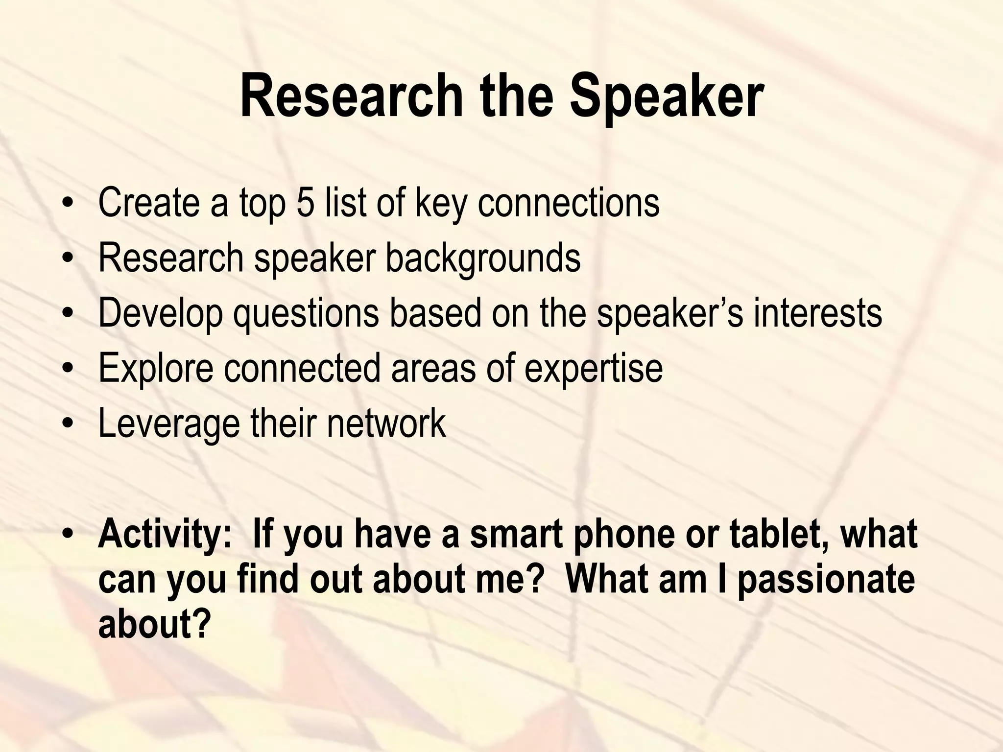 Research the Speaker
• Create a top 5 list of key connections
• Research speaker backgrounds
• Develop questions based on the speaker’s interests
• Explore connected areas of expertise
• Leverage their network
• Activity: If you have a smart phone or tablet, what
can you find out about me? What am I passionate
about?
 