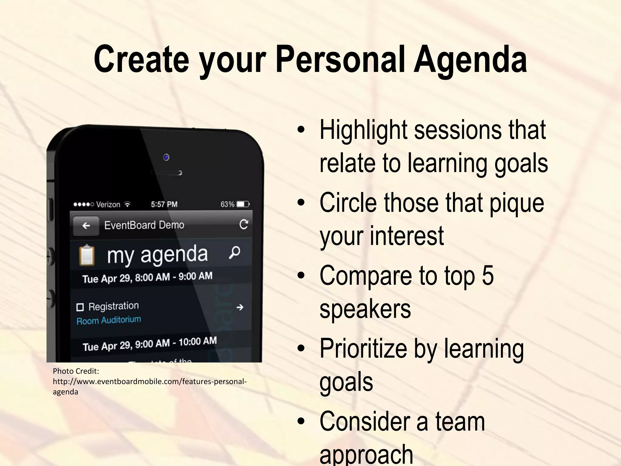 Create your Personal Agenda
• Highlight sessions that
relate to learning goals
• Circle those that pique
your interest
• Compare to top 5
speakers
• Prioritize by learning
goals
• Consider a team
approach
Photo Credit:
http://www.eventboardmobile.com/features-personal-
agenda
 
