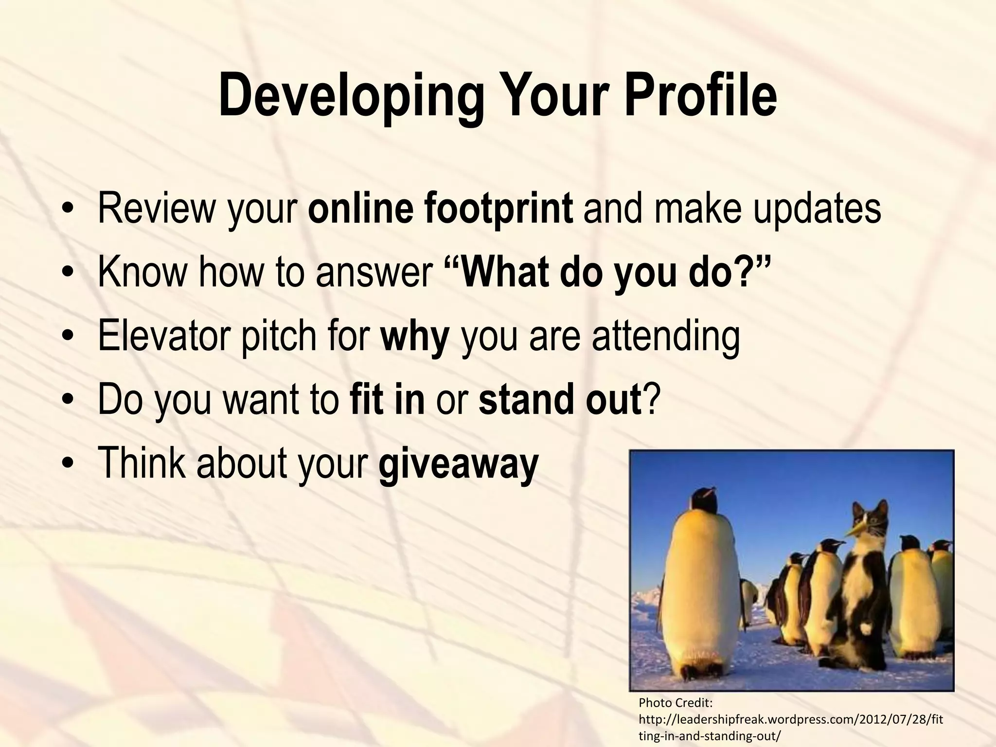 Developing Your Profile
• Review your online footprint and make updates
• Know how to answer “What do you do?”
• Elevator pitch for why you are attending
• Do you want to fit in or stand out?
• Think about your giveaway
Photo Credit:
http://leadershipfreak.wordpress.com/2012/07/28/fit
ting-in-and-standing-out/
 