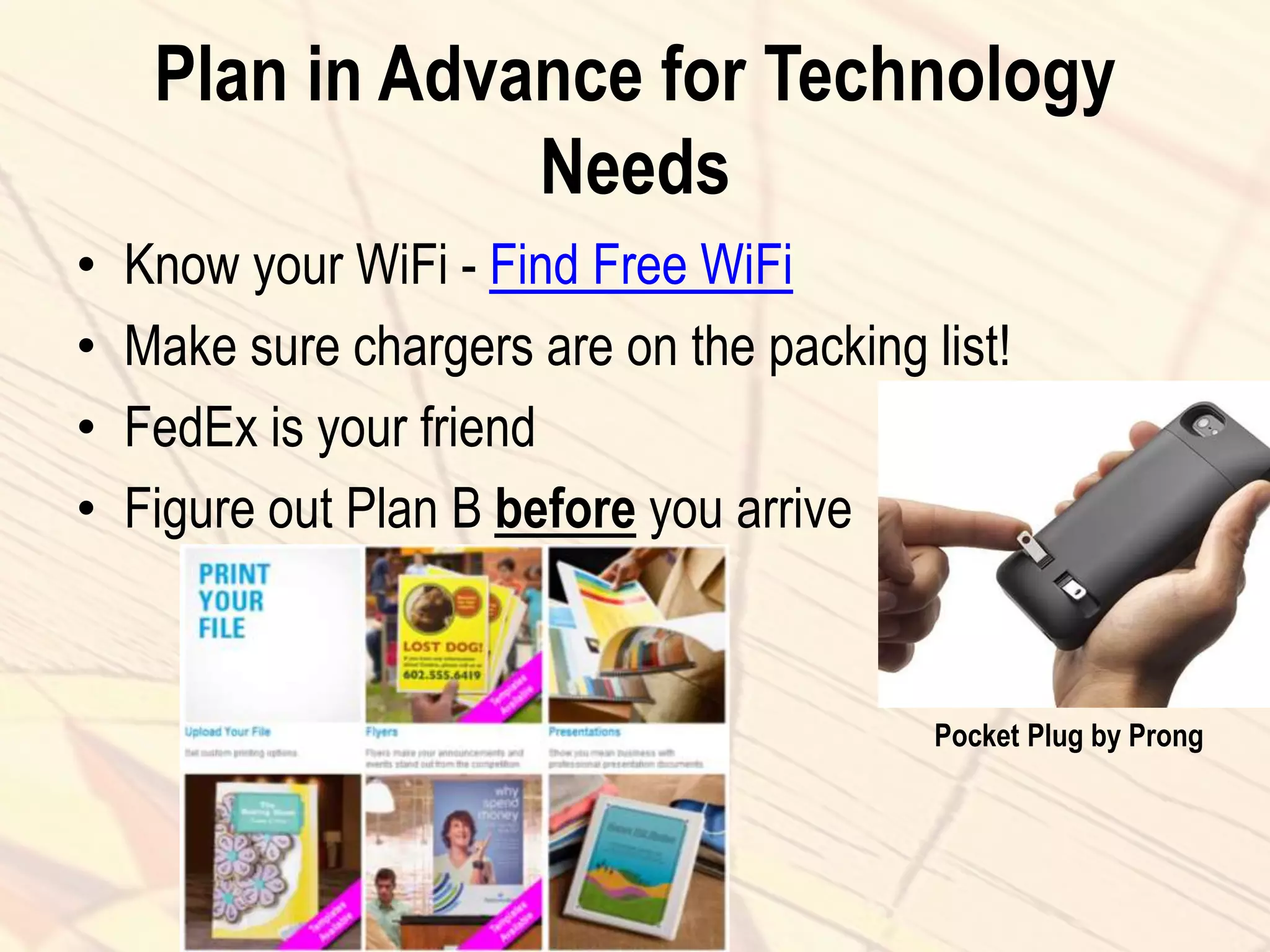Plan in Advance for Technology
Needs
• Know your WiFi - Find Free WiFi
• Make sure chargers are on the packing list!
• FedEx is your friend
• Figure out Plan B before you arrive
Pocket Plug by Prong
 