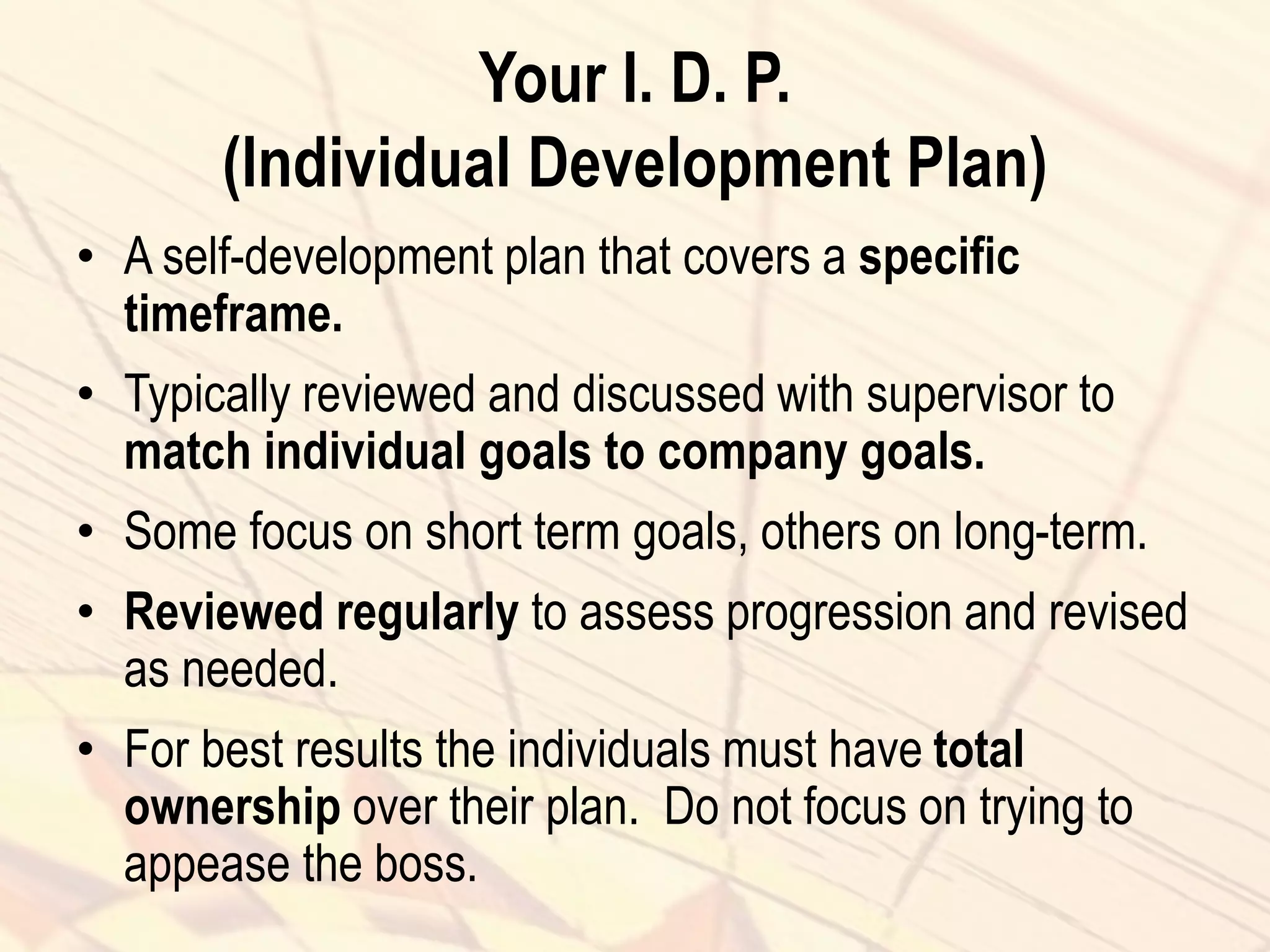 Your I. D. P.
(Individual Development Plan)
• A self-development plan that covers a specific
timeframe.
• Typically reviewed and discussed with supervisor to
match individual goals to company goals.
• Some focus on short term goals, others on long-term.
• Reviewed regularly to assess progression and revised
as needed.
• For best results the individuals must have total
ownership over their plan. Do not focus on trying to
appease the boss.
 