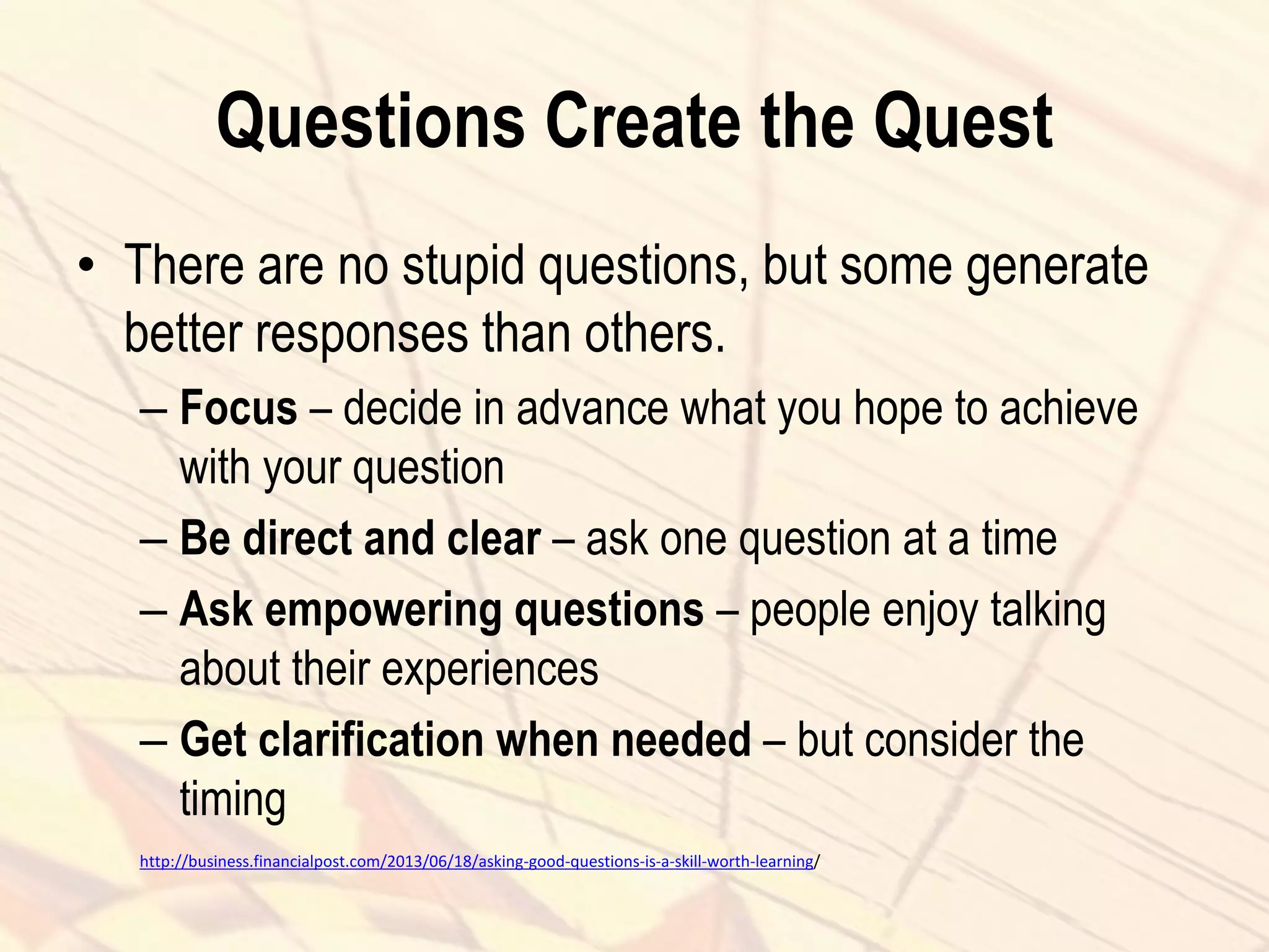 Questions Create the Quest
• There are no stupid questions, but some generate
better responses than others.
– Focus – decide in advance what you hope to achieve
with your question
– Be direct and clear – ask one question at a time
– Ask empowering questions – people enjoy talking
about their experiences
– Get clarification when needed – but consider the
timing
http://business.financialpost.com/2013/06/18/asking-good-questions-is-a-skill-worth-learning/
 