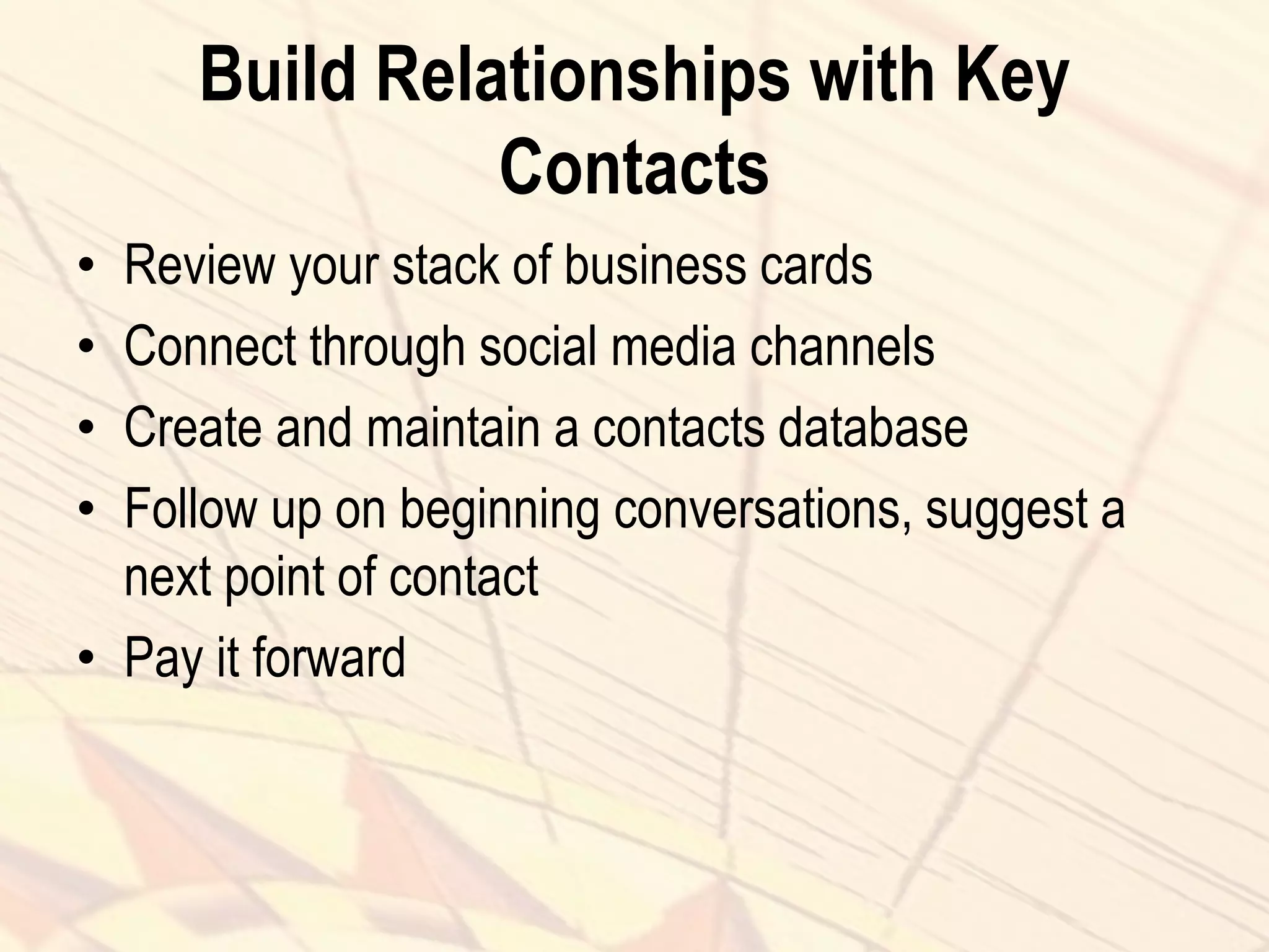 Build Relationships with Key
Contacts
• Review your stack of business cards
• Connect through social media channels
• Create and maintain a contacts database
• Follow up on beginning conversations, suggest a
next point of contact
• Pay it forward
 