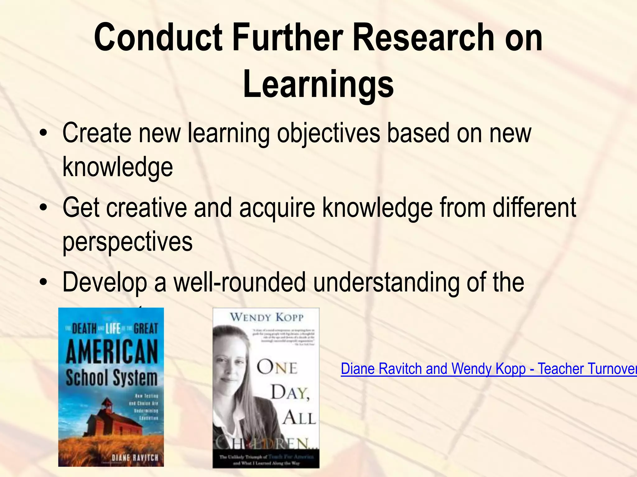 Conduct Further Research on
Learnings
• Create new learning objectives based on new
knowledge
• Get creative and acquire knowledge from different
perspectives
• Develop a well-rounded understanding of the
concept
Diane Ravitch and Wendy Kopp - Teacher Turnover
 