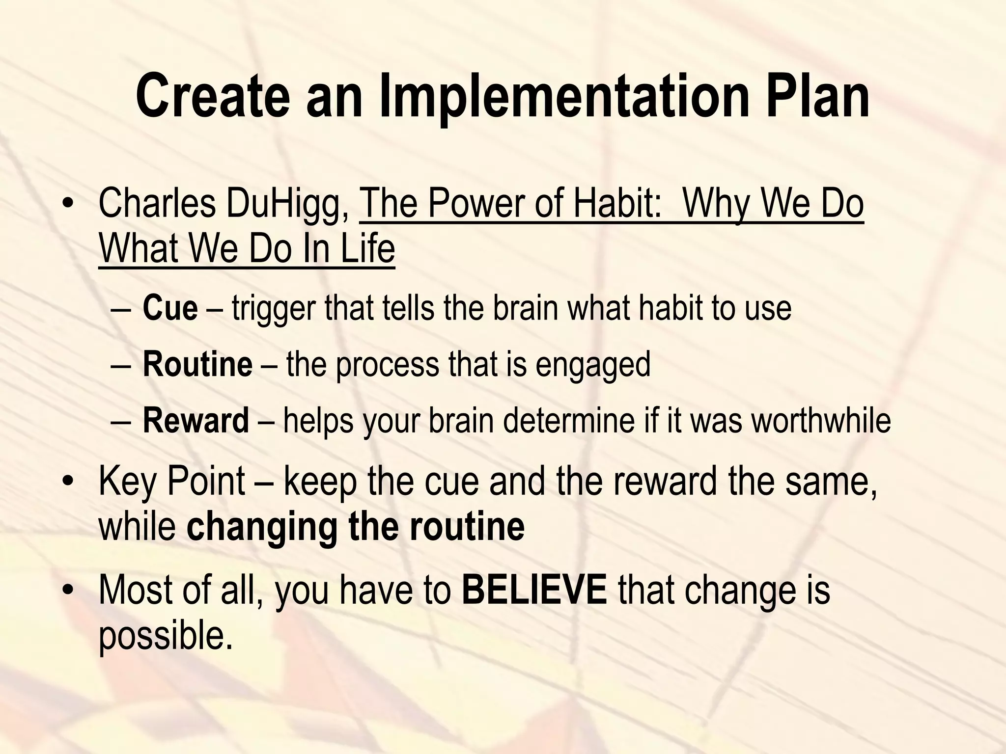 Create an Implementation Plan
• Charles DuHigg, The Power of Habit: Why We Do
What We Do In Life
– Cue – trigger that tells the brain what habit to use
– Routine – the process that is engaged
– Reward – helps your brain determine if it was worthwhile
• Key Point – keep the cue and the reward the same,
while changing the routine
• Most of all, you have to BELIEVE that change is
possible.
 