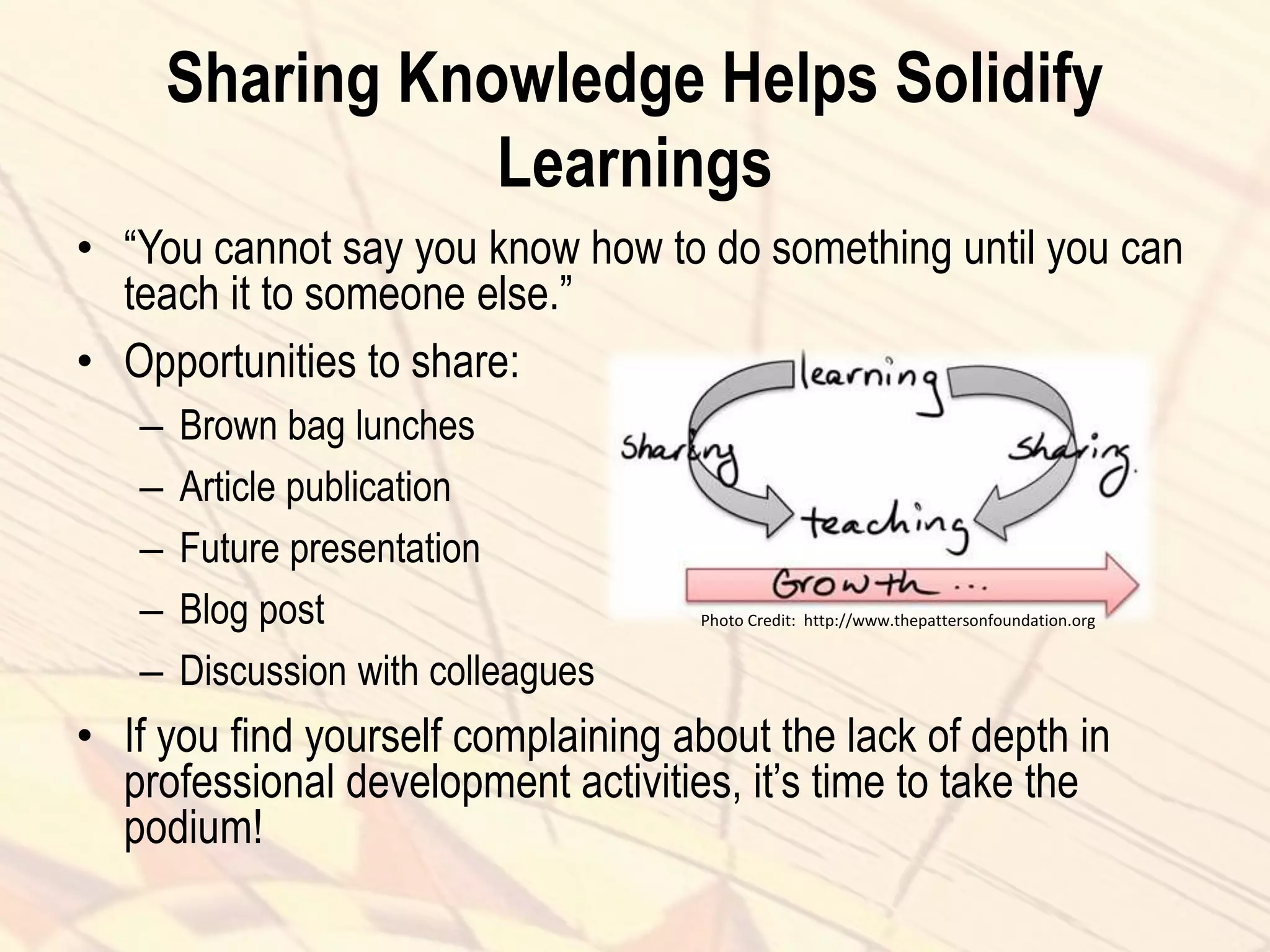 Sharing Knowledge Helps Solidify
Learnings
• “You cannot say you know how to do something until you can
teach it to someone else.”
• Opportunities to share:
– Brown bag lunches
– Article publication
– Future presentation
– Blog post
– Discussion with colleagues
• If you find yourself complaining about the lack of depth in
professional development activities, it’s time to take the
podium!
Photo Credit: http://www.thepattersonfoundation.org
 