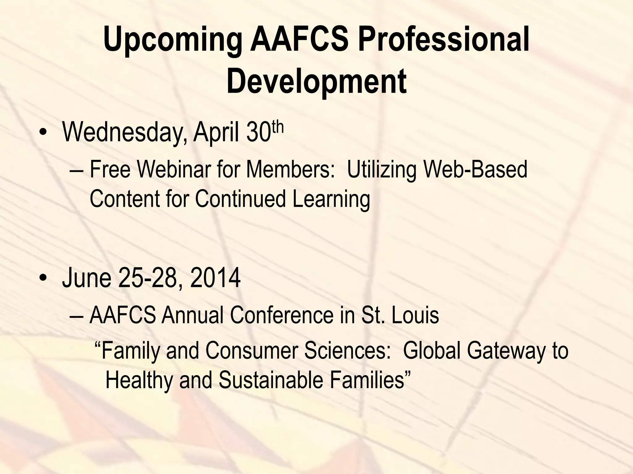 Upcoming AAFCS Professional
Development
• Wednesday, April 30th
– Free Webinar for Members: Utilizing Web-Based
Content for Continued Learning
• June 25-28, 2014
– AAFCS Annual Conference in St. Louis
“Family and Consumer Sciences: Global Gateway to
Healthy and Sustainable Families”
 