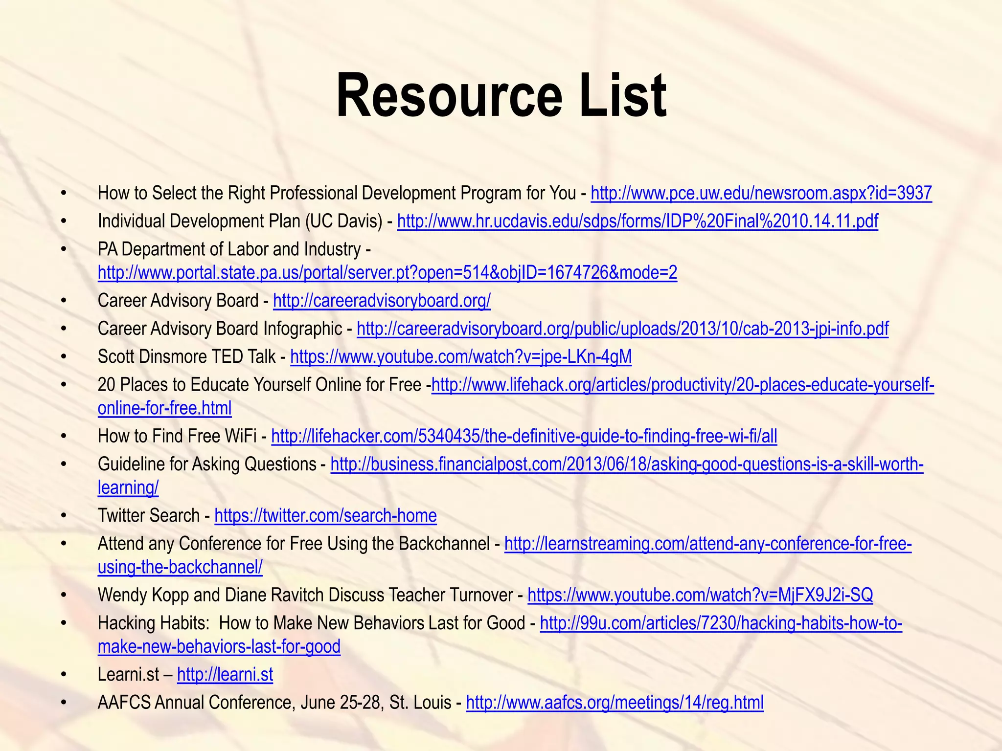 Resource List
• How to Select the Right Professional Development Program for You - http://www.pce.uw.edu/newsroom.aspx?id=3937
• Individual Development Plan (UC Davis) - http://www.hr.ucdavis.edu/sdps/forms/IDP%20Final%2010.14.11.pdf
• PA Department of Labor and Industry -
http://www.portal.state.pa.us/portal/server.pt?open=514&objID=1674726&mode=2
• Career Advisory Board - http://careeradvisoryboard.org/
• Career Advisory Board Infographic - http://careeradvisoryboard.org/public/uploads/2013/10/cab-2013-jpi-info.pdf
• Scott Dinsmore TED Talk - https://www.youtube.com/watch?v=jpe-LKn-4gM
• 20 Places to Educate Yourself Online for Free -http://www.lifehack.org/articles/productivity/20-places-educate-yourself-
online-for-free.html
• How to Find Free WiFi - http://lifehacker.com/5340435/the-definitive-guide-to-finding-free-wi-fi/all
• Guideline for Asking Questions - http://business.financialpost.com/2013/06/18/asking-good-questions-is-a-skill-worth-
learning/
• Twitter Search - https://twitter.com/search-home
• Attend any Conference for Free Using the Backchannel - http://learnstreaming.com/attend-any-conference-for-free-
using-the-backchannel/
• Wendy Kopp and Diane Ravitch Discuss Teacher Turnover - https://www.youtube.com/watch?v=MjFX9J2i-SQ
• Hacking Habits: How to Make New Behaviors Last for Good - http://99u.com/articles/7230/hacking-habits-how-to-
make-new-behaviors-last-for-good
• Learni.st – http://learni.st
• AAFCS Annual Conference, June 25-28, St. Louis - http://www.aafcs.org/meetings/14/reg.html
 