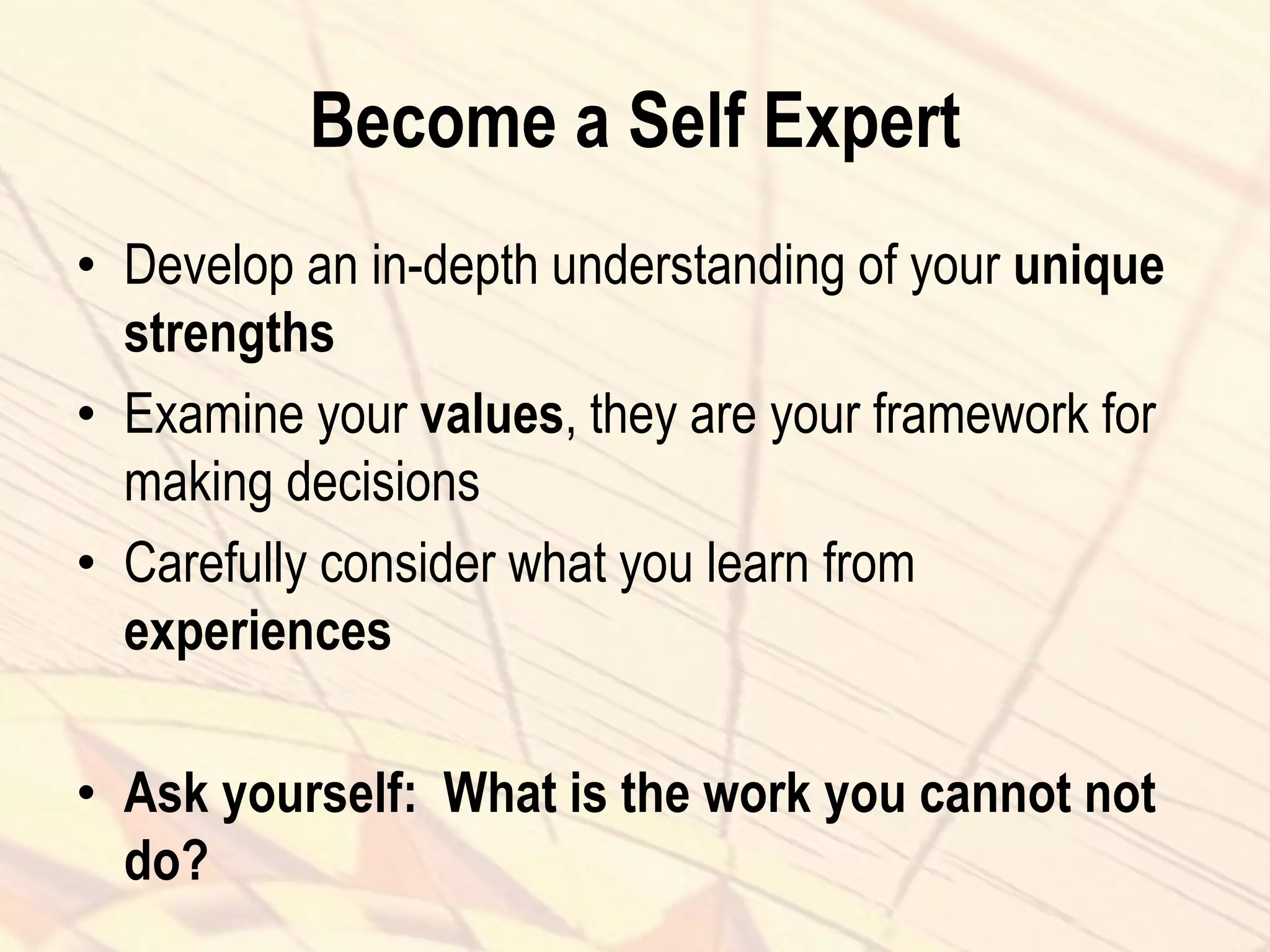 Become a Self Expert
• Develop an in-depth understanding of your unique
strengths
• Examine your values, they are your framework for
making decisions
• Carefully consider what you learn from
experiences
• Ask yourself: What is the work you cannot not
do?
 