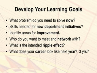 Develop Your Learning Goals
• What problem do you need to solve now?
• Skills needed for new department initiatives?
• Identify areas for improvement.
• Who do you want to meet and network with?
• What is the intended ripple effect?
• What does your career look like next year? 3 yrs?
 