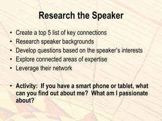 Research the Speaker
• Create a top 5 list of key connections
• Research speaker backgrounds
• Develop questions based on the speaker’s interests
• Explore connected areas of expertise
• Leverage their network
• Activity: If you have a smart phone or tablet, what
can you find out about me? What am I passionate
about?
 