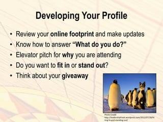 Developing Your Profile
• Review your online footprint and make updates
• Know how to answer “What do you do?”
• Elevator pitch for why you are attending
• Do you want to fit in or stand out?
• Think about your giveaway
Photo Credit:
http://leadershipfreak.wordpress.com/2012/07/28/fit
ting-in-and-standing-out/
 
