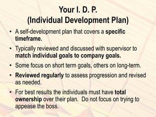 Your I. D. P.
(Individual Development Plan)
• A self-development plan that covers a specific
timeframe.
• Typically reviewed and discussed with supervisor to
match individual goals to company goals.
• Some focus on short term goals, others on long-term.
• Reviewed regularly to assess progression and revised
as needed.
• For best results the individuals must have total
ownership over their plan. Do not focus on trying to
appease the boss.
 